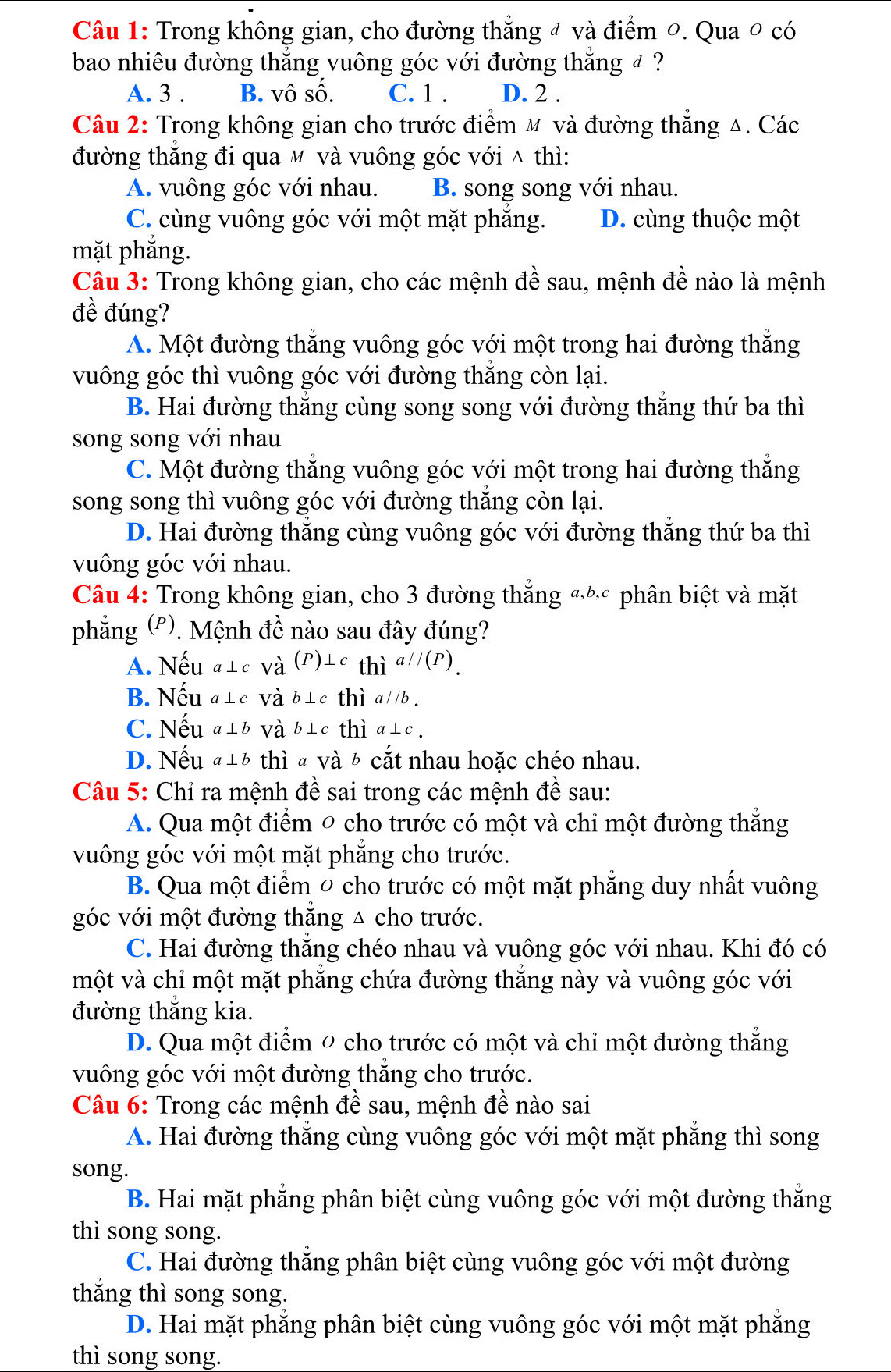 Trong không gian, cho đường thẳng đ và điểm 0. Qua ० có
bao nhiêu đường thăng vuông góc với đường thăng đ ?
A. 3 . B. vô số. C. 1 . D. 2 .
Câu 2: Trong không gian cho trước điểm m và đường thẳng Δ. Các
đường thăng đi qua м và vuông góc với △ thì:
A. vuông góc với nhau. B. song song với nhau.
C. cùng vuông góc với một mặt phăng. D. cùng thuộc một
mặt phăng.
Câu 3: Trong không gian, cho các mệnh đề sau, mệnh đề nào là mệnh
đề đúng?
A. Một đường thắng vuông góc với một trong hai đường thẳng
vuông góc thì vuông góc với đường thắng còn lại.
B. Hai đường thắng cùng song song với đường thắng thứ ba thì
song song với nhau
C. Một đường thẳng vuông góc với một trong hai đường thắng
song song thì vuông góc với đường thắng còn lại.
D. Hai đường thắng cùng vuông góc với đường thắng thứ ba thì
vuông góc với nhau.
Câu 4: Trong không gian, cho 3 đường thắng «½ phân biệt và mặt
phẳng ('). Mệnh đề nào sau đây đúng?
A. Nếu a⊥ c và (P)⊥ c th _1a//(P)_.
B. Nếu a⊥ c và b⊥ c thì a//b.
C. Nếu a⊥ b và b⊥ c thì a⊥ c.
D. Nếu a⊥ b thì a Vdot a cắt nhau hoặc chéo nhau.
Câu 5: Chỉ ra mệnh đề sai trong các mệnh đề sau:
A. Qua một điểm 0 cho trước có một và chỉ một đường thắng
vuông góc với một mặt phẳng cho trước.
B. Qua một điểm ō cho trước có một mặt phẳng duy nhất vuông
góc với một đường thắng △ cho trước.
C. Hai đường thăng chéo nhau và vuông góc với nhau. Khi đó có
một và chỉ một mặt phẳng chứa đường thắng này và vuông góc với
đường thắng kia.
D. Qua một điểm 0 cho trước có một và chỉ một đường thắng
vuông góc với một đường thẳng cho trước.
Câu 6: Trong các mệnh đề sau, mệnh đề nào sai
A. Hai đường thắng cùng vuông góc với một mặt phăng thì song
song.
B. Hai mặt phẳng phân biệt cùng vuông góc với một đường thắng
thì song song.
C. Hai đường thẳng phân biệt cùng vuông góc với một đường
thắng thì song song.
D. Hai mặt phẳng phân biệt cùng vuông góc với một mặt phẳng
thì song song.