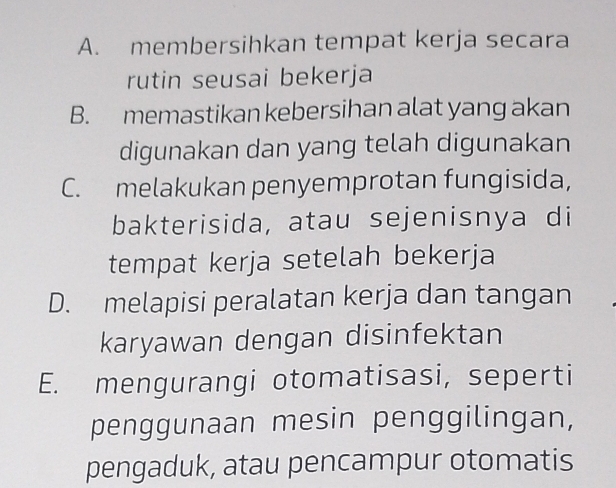 A. membersihkan tempat kerja secara
rutin seusai bekerja
B. memastikan kebersihan alat yang akan
digunakan dan yang telah digunakan
C. melakukan penyemprotan fungisida,
bakterisida, atau sejenisnya di
tempat kerja setelah bekerja
D. melapisi peralatan kerja dan tangan
karyawan dengan disinfektan
E. mengurangi otomatisasi, seperti
penggunaan mesin penggilingan,
pengaduk, atau pencampur otomatis