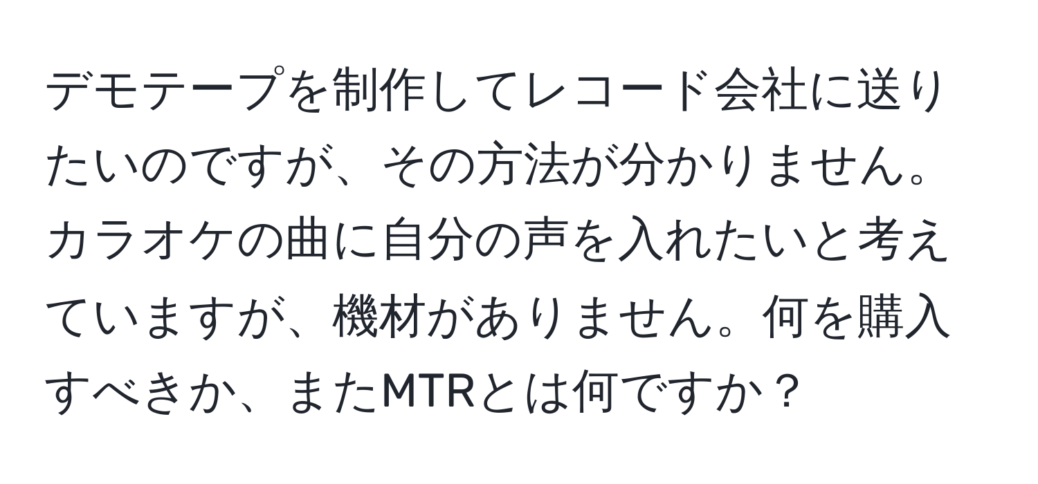 デモテープを制作してレコード会社に送りたいのですが、その方法が分かりません。カラオケの曲に自分の声を入れたいと考えていますが、機材がありません。何を購入すべきか、またMTRとは何ですか？