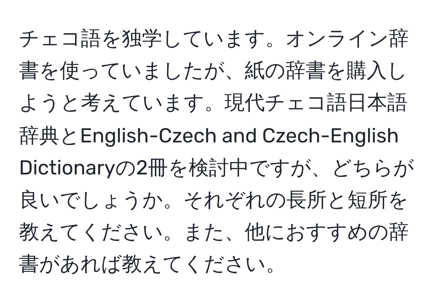 チェコ語を独学しています。オンライン辞書を使っていましたが、紙の辞書を購入しようと考えています。現代チェコ語日本語辞典とEnglish-Czech and Czech-English Dictionaryの2冊を検討中ですが、どちらが良いでしょうか。それぞれの長所と短所を教えてください。また、他におすすめの辞書があれば教えてください。