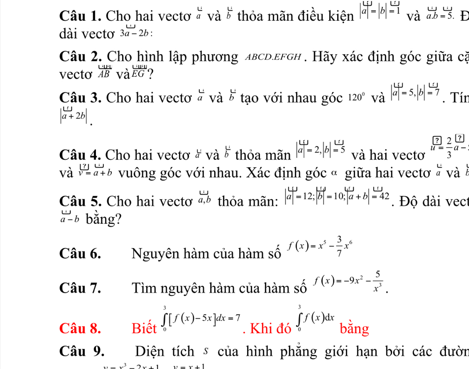 Cho hai vectơ và và  1/b  thỏa mãn điều kiện |a|=|b|=1 và vector a.b=vector 5 D
dài vectơ 3a-2b:
Câu 2. Cho hình lập phương aвcd.efgh . Hãy xác định góc giữa cà
vecto frac · frac Aoverline B và frac U:U E ?
Câu 3. Cho hai vectơ beginarrayr L aendarray và overleftrightarrow b tạo với nhau góc 120° và |a|=5,|b|=7. Tín
|a+2b|.
Câu 4. Cho hai vectơ ở và  1/b  thỏa mãn |aendvmatrix =2,beginvmatrix bendvmatrix = (=1/5  và hai vectơ  ?/u=  2/3 beginarrayr
12
và v=a+b vuông góc với nhau. Xác định góc ª giữa hai vectơ  L/a  và
Câu 5. Cho hai vectơ  omega /a,b  thỏa mãn: |a|=12;|vector b|=10;|vector a+b|=42 Độ dài vect
vector a-b bằng?
Câu 6. Nguyên hàm của hàm số f(x)=x^5- 3/7 x^6
Câu 7. Tìm nguyên hàm của hàm _S^((f(x))endarray) f(x)=-9x^2- 5/x^3 .
Câu 8. Biết ∈tlimits _0^(3[f(x)-5x]dx=7. Khi đó ∈tlimits _0^3f(x)dx bằng
Câu 9. Diện tích s của hình phăng giới hạn bởi các đườn
x=x^3)-2x+1 y=x+1