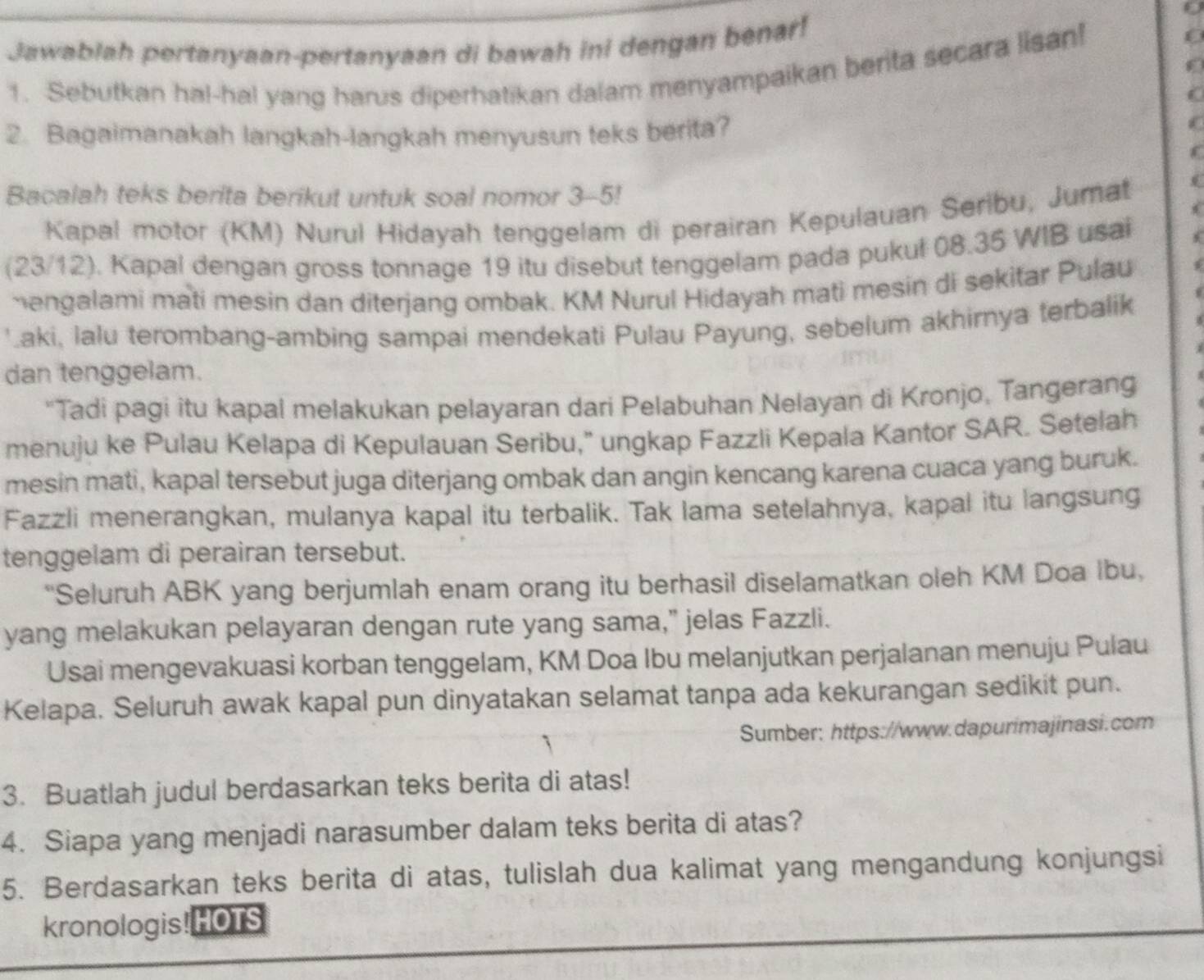 Jawablah pertanyaan-pertanyaan di bawah ini dengan benar!
f
1. Sebutkan hal-hal yang harus diperhatikan dalam menyampaikan berita secara lisan!
C
2. Bagaimanakah langkah-langkah menyusun teks berita?
f
Bacalah teks berita berikut untuk soal nomor 3-5!
Kapal motor (KM) Nurul Hidayah tenggelam di perairan Kepulauan Seribu, Jumat
(23/12). Kapal dengan gross tonnage 19 itu disebut tenggelam pada pukul 08.35 WIB usai
hengalami mati mesin dan diterjang ombak. KM Nurul Hidayah mati mesin di sekitar Pulau
'aki, lalu terombang-ambing sampai mendekati Pulau Payung, sebelum akhirnya terbalik
dan tenggelam.
"Tadi pagi itu kapal melakukan pelayaran dari Pelabuhan Nelayan di Kronjo, Tangerang
menuju ke Pulau Kelapa di Kepulauan Seribu,” ungkap Fazzli Kepala Kantor SAR. Setelah
mesin mati, kapal tersebut juga diterjang ombak dan angin kencang karena cuaca yang buruk.
Fazzli menerangkan, mulanya kapal itu terbalik. Tak lama setelahnya, kapal itu langsung
tenggelam di perairan tersebut.
“Seluruh ABK yang berjumlah enam orang itu berhasil diselamatkan oleh KM Doa Ibu,
yang melakukan pelayaran dengan rute yang sama," jelas Fazzli.
Usai mengevakuasi korban tenggelam, KM Doa Ibu melanjutkan perjalanan menuju Pulau
Kelapa. Seluruh awak kapal pun dinyatakan selamat tanpa ada kekurangan sedikit pun.
Sumber: https://www.dapurimajinasi.com
3. Buatlah judul berdasarkan teks berita di atas!
4. Siapa yang menjadi narasumber dalam teks berita di atas?
5. Berdasarkan teks berita di atas, tulislah dua kalimat yang mengandung konjungsi
kronologis! HOTS