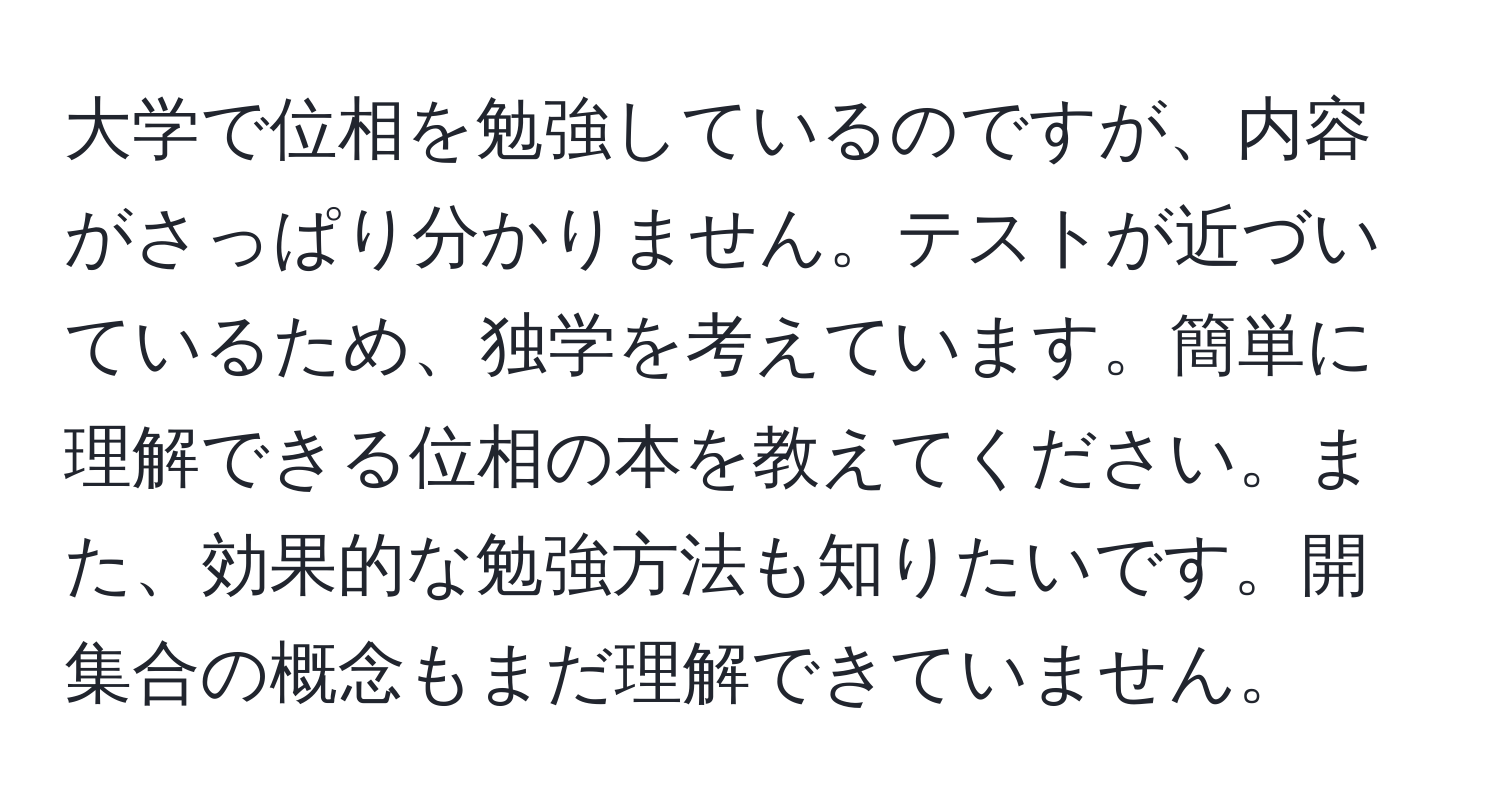 大学で位相を勉強しているのですが、内容がさっぱり分かりません。テストが近づいているため、独学を考えています。簡単に理解できる位相の本を教えてください。また、効果的な勉強方法も知りたいです。開集合の概念もまだ理解できていません。