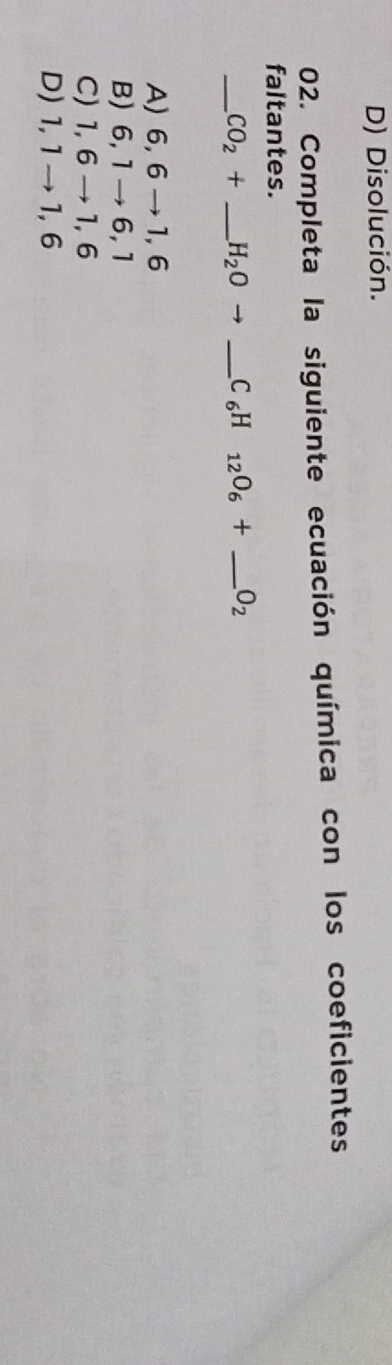 D) Disolución.
02. Completa la siguiente ecuación química con los coeficientes
faltantes.
_ CO_2+ _ H_2Oto _ C_6H _12O_6+ _  _ O_2
A) 6, 6 → 1, 6
B) 6, 1 → 6, 1
C) 1, 6 → 1, 6
D) 1, 1 →1, 6