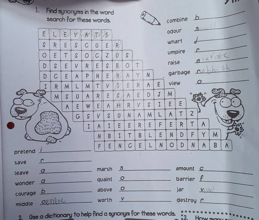 Find synonyms in the word 
search for these words. combine 
_ 
save 
_ 
_ 
marsh S_ amount C_ 
leave 
wonder _quaint _0 barrier_ 
_above _jar_ 
courage 
worth _v 
destroy 
middle 
_ 
_ 
2. Use a dictionary to help find a synonym for these words. 
3. How man