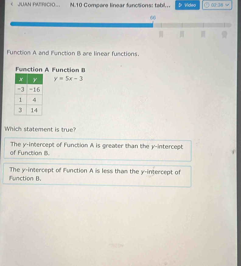 < JUAN PATRICIO… N.10 Compare linear functions: tabl.. Video 02:38 
66

Function A and Function B are linear functions.
Function A Function B
 y=5x-3
Which statement is true?
The y-intercept of Function A is greater than the y-intercept
of Function B.
The y-intercept of Function A is less than the y-intercept of
Function B.