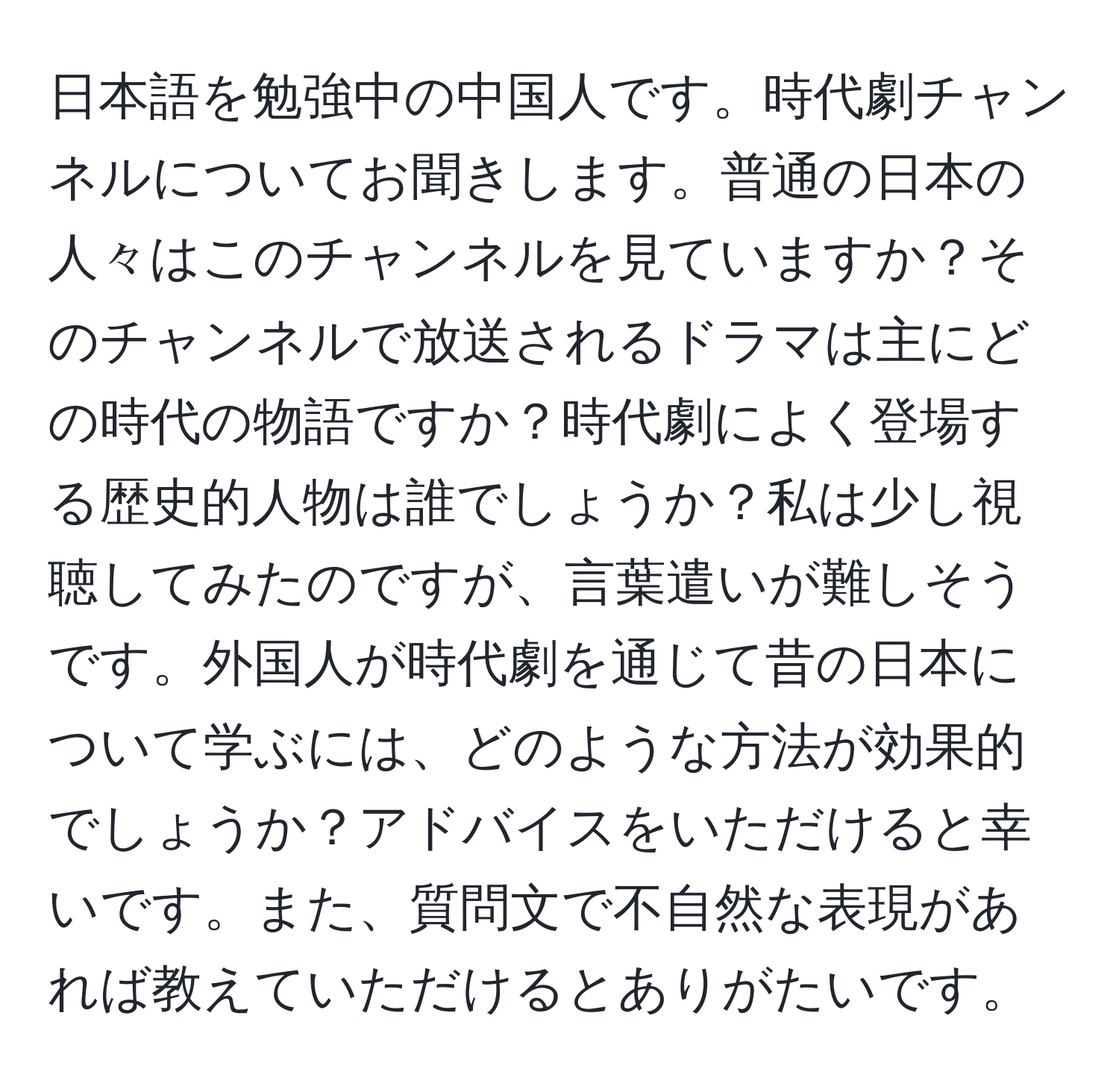 日本語を勉強中の中国人です。時代劇チャンネルについてお聞きします。普通の日本の人々はこのチャンネルを見ていますか？そのチャンネルで放送されるドラマは主にどの時代の物語ですか？時代劇によく登場する歴史的人物は誰でしょうか？私は少し視聴してみたのですが、言葉遣いが難しそうです。外国人が時代劇を通じて昔の日本について学ぶには、どのような方法が効果的でしょうか？アドバイスをいただけると幸いです。また、質問文で不自然な表現があれば教えていただけるとありがたいです。