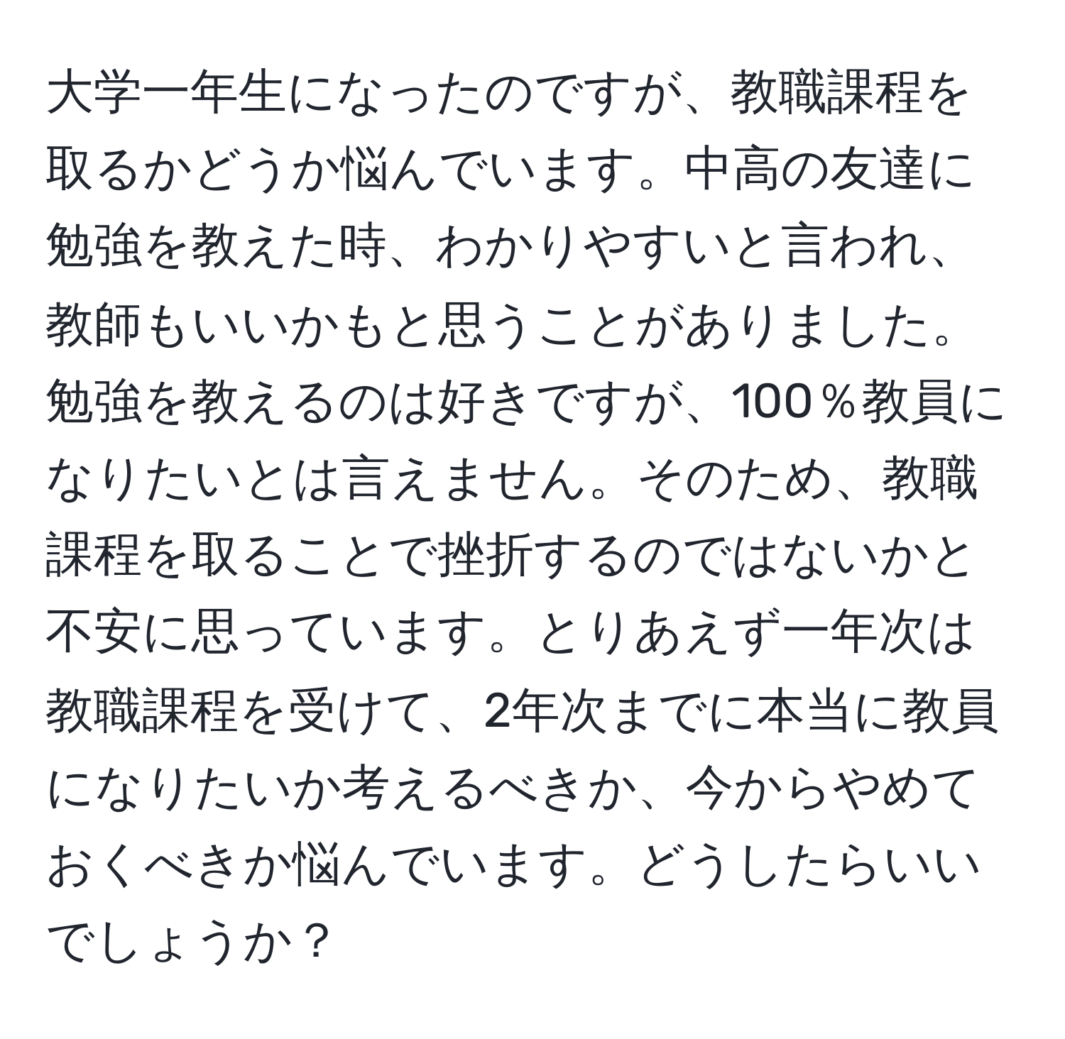 大学一年生になったのですが、教職課程を取るかどうか悩んでいます。中高の友達に勉強を教えた時、わかりやすいと言われ、教師もいいかもと思うことがありました。勉強を教えるのは好きですが、100％教員になりたいとは言えません。そのため、教職課程を取ることで挫折するのではないかと不安に思っています。とりあえず一年次は教職課程を受けて、2年次までに本当に教員になりたいか考えるべきか、今からやめておくべきか悩んでいます。どうしたらいいでしょうか？