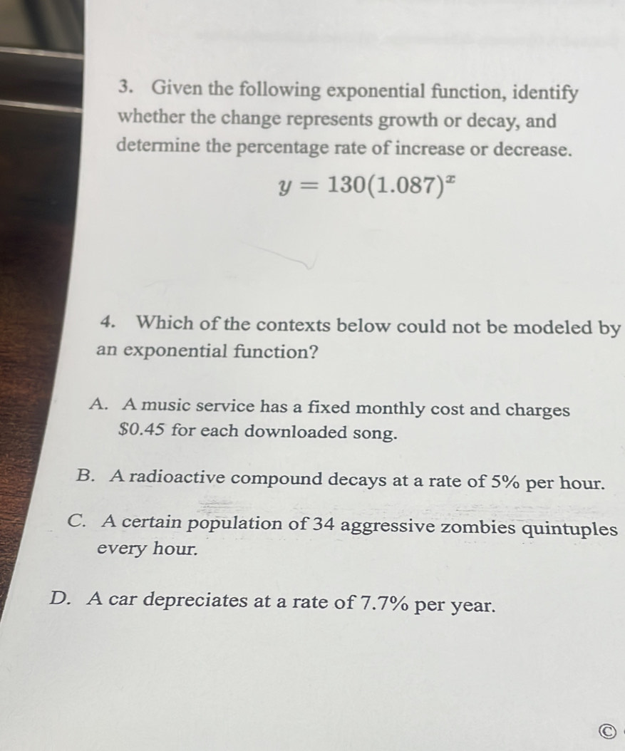 Given the following exponential function, identify
whether the change represents growth or decay, and
determine the percentage rate of increase or decrease.
y=130(1.087)^x
4. Which of the contexts below could not be modeled by
an exponential function?
A. A music service has a fixed monthly cost and charges
$0.45 for each downloaded song.
B. A radioactive compound decays at a rate of 5% per hour.
C. A certain population of 34 aggressive zombies quintuples
every hour.
D. A car depreciates at a rate of 7.7% per year.