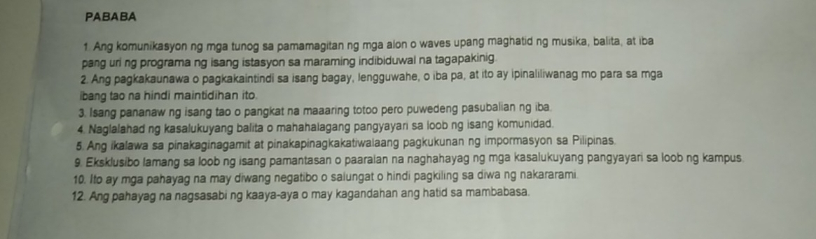 PABABA 
1. Ang komunikasyon ng mga tunog sa pamamagitan ng mga alon o waves upang maghatid ng musika, balita, at iba 
pang uri ng programa ng isang istasyon sa maraming indibiduwal na tagapakinig 
2. Ang pagkakaunawa o pagkakaintindi sa isang bagay, lengguwahe, o iba pa, at ito ay ipinaliliwanag mo para sa mga 
ibang tao na hindi maintidihan ito. 
3. Isang pananaw ng isang tao o pangkat na maaaring totoo pero puwedeng pasubalian ng iba. 
4. Naglalahad ng kasalukuyang balita o mahahalagang pangyayari sa loob ng isang komunidad. 
5. Ang ikalawa sa pinakaginagamit at pinakapinagkakatiwalaang pagkukunan ng impormasyon sa Pilipinas. 
9. Eksklusibo lamang sa loob ng isang pamantasan o paaraian na naghahayag ng mga kasalukuyang pangyayari sa loob ng kampus. 
10. Ito ay mga pahayag na may diwang negatibo o salungat o hindi pagkiling sa diwa ng nakararami. 
12. Ang pahayag na nagsasabi ng kaaya-aya o may kagandahan ang hatid sa mambabasa.