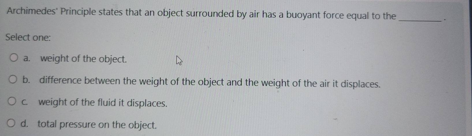 Archimedes' Principle states that an object surrounded by air has a buoyant force equal to the_
.
Select one:
a. weight of the object.
b. difference between the weight of the object and the weight of the air it displaces.
c. weight of the fluid it displaces.
d. total pressure on the object.