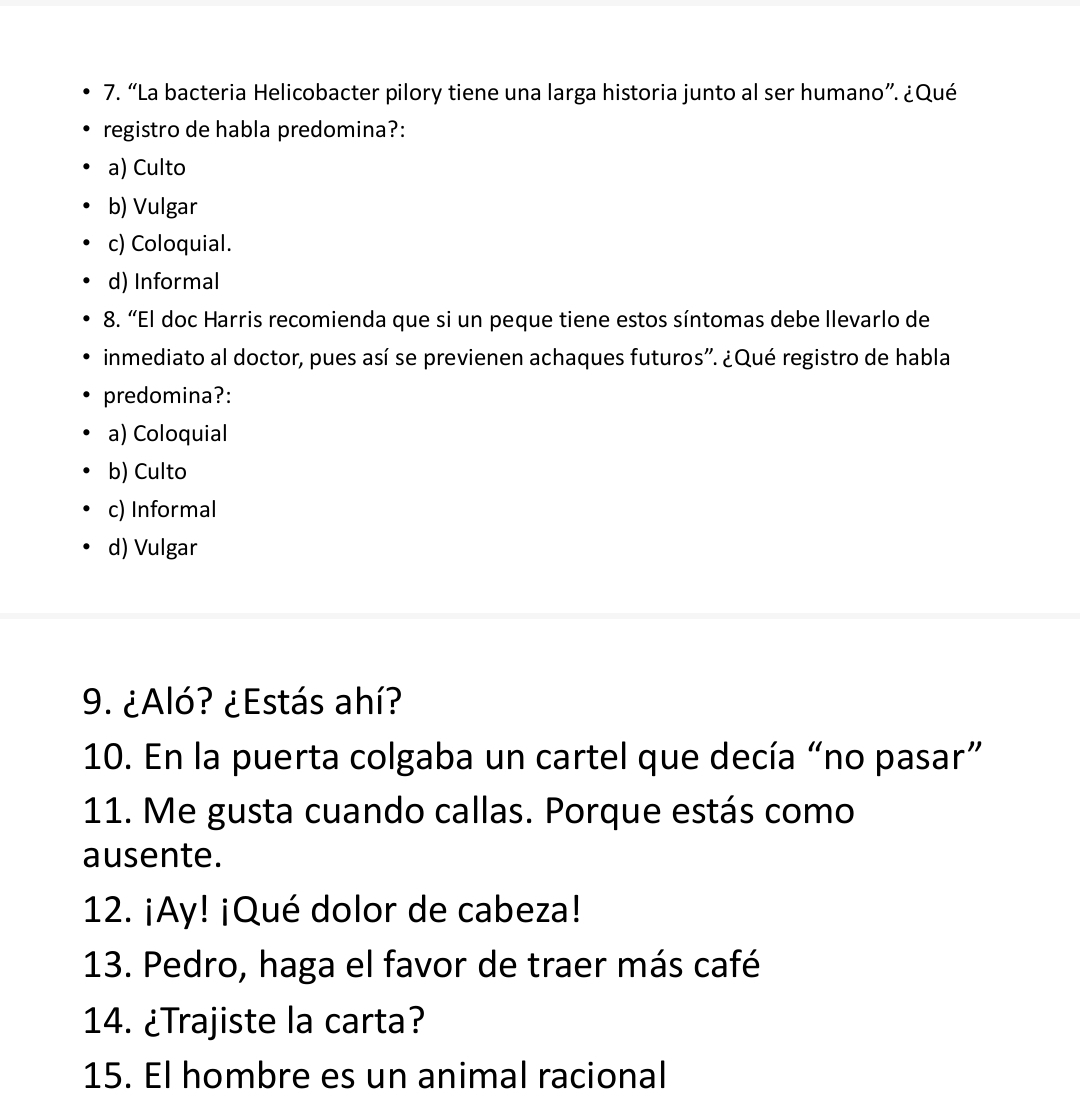 “La bacteria Helicobacter pilory tiene una larga historia junto al ser humano”. ¿Qué
registro de habla predomina?:
a) Culto
b) Vulgar
c) Coloquial.
d) Informal
8. “El doc Harris recomienda que si un peque tiene estos síntomas debe llevarlo de
inmediato al doctor, pues así se previenen achaques futuros''. ¿Qué registro de habla
predomina?:
a) Coloquial
b) Culto
c) Informal
d) Vulgar
9. ¿Aló? ¿Estás ahí?
10. En la puerta colgaba un cartel que decía “no pasar”
11. Me gusta cuando callas. Porque estás como
ausente.
12. ¡Ay! ¡Qué dolor de cabeza!
13. Pedro, haga el favor de traer más café
14. ¿Trajiste la carta?
15. El hombre es un animal racional