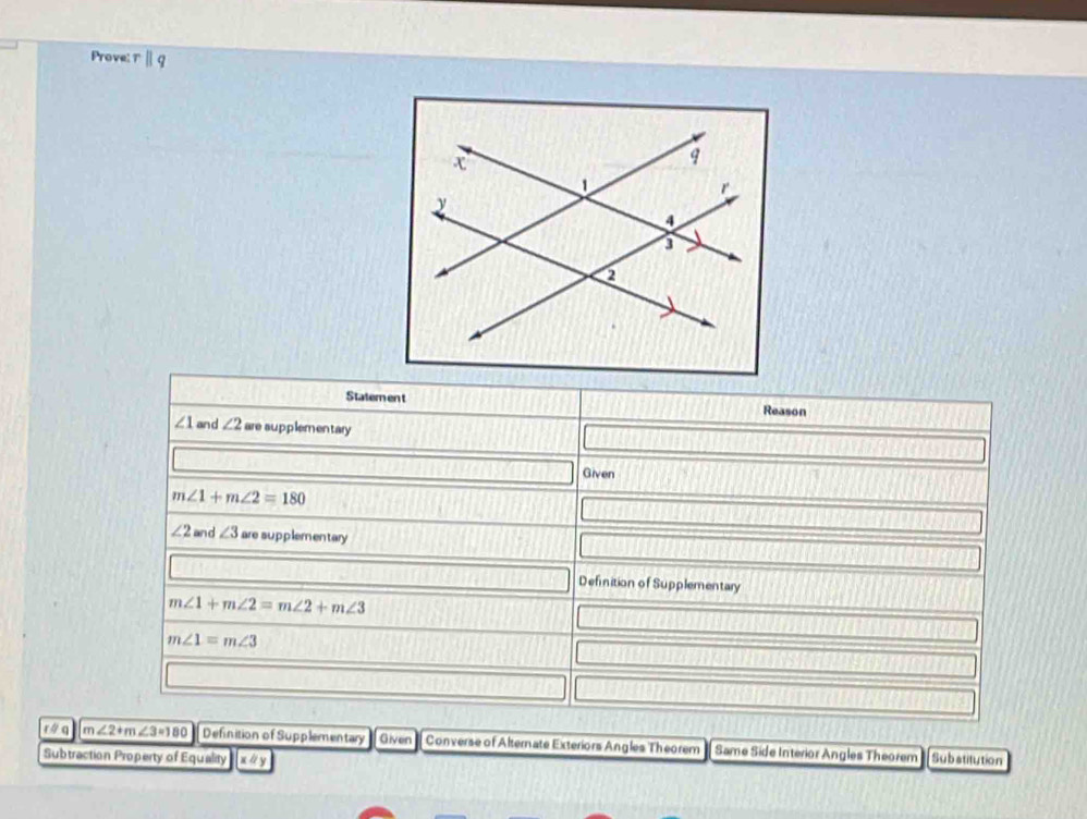 Prove: 
Statement Reason
∠ 1 and ∠ 2 are supplementary 
Given
m∠ 1+m∠ 2=180
∠ 2 and ∠ 3 are supplementary 
Definition of Supplementary
m∠ 1+m∠ 2=m∠ 2+m∠ 3
m∠ 1=m∠ 3
r á q m∠ 2+m∠ 3=180 Definition of Supplementary Given Converse of Alternate Exteriors Angles Theorem Same Side Interior Angles Theorem 
Subtraction Property of Equality x Substitution