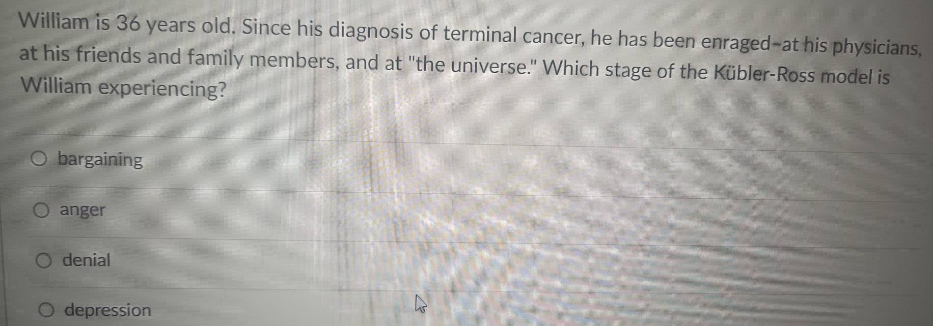 William is 36 years old. Since his diagnosis of terminal cancer, he has been enraged-at his physicians,
at his friends and family members, and at "the universe." Which stage of the Kübler-Ross model is
William experiencing?
bargaining
anger
denial
depression