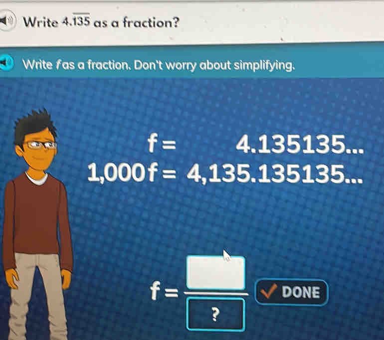 Write 4.overline 135 as a fraction?
Write f as a fraction. Don't worry about simplifying.
f=4.135135...
1,000f=4,135.135135...
f= □ /□   DONE 
_  
 1/4 _2