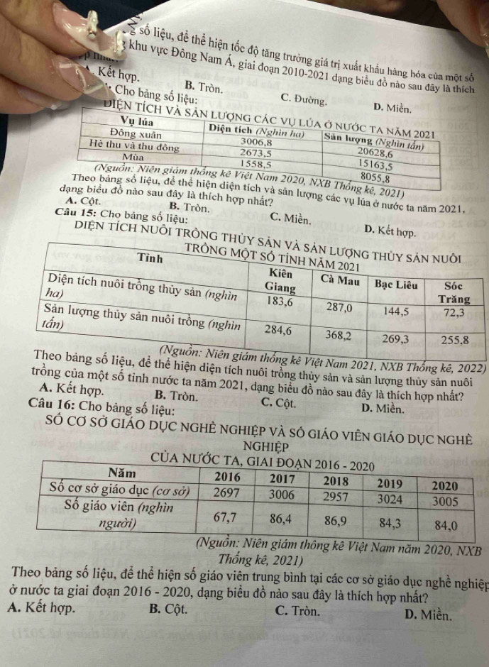 số liệu, để thể hiện tốc độ tăng trưởng giá trị xuất khẩu hàng hóa của một số
khu vực Đông Nam Á, giai đoạn 2010-2021 đạng biểu đô nào sau đây là thích
Kết hợp. B. Tròn. C. Đườn
Cho bảng số liệu:
1)
ợng các vụ lúa ở nước ta năm 2021.
ây là thích hợp nhất?
A. Cột.
Câu 15: Cho bảng số liệu:
B. Tròn. C. Miền. D. Kết hợp.
DiệN tích Nuôi trồnG t
021, NXB Thống kê, 2022)
hiện diện tích nuôi trồng thủy sản và sản lượng thủy sản nuôi
trồng của một số tinh nước ta năm 2021, dạng biểu đồ nào sau đây là thích hợp nhất?
A. Kết hợp. B. Tròn. C. Cột.
Câu 16: Cho bảng số liệu: D. Miền.
SÓ Cơ sở giáO DỤC nGHÊ nghiệp và số giáO viÊn giáO dụcC nghề
NGHIệP
thông kê Việt Nam năm 2020, NXB
Thống kê, 2021)
Theo bảng số liệu, để thể hiện số giáo viên trung bình tại các cơ sở giáo dục nghề nghiệp
ở nước ta giai đoạn 2016 - 2020, dạng biểu đồ nào sau đây là thích hợp nhất?
A. Kết hợp. B. Cột. C. Tròn. D. Miền.