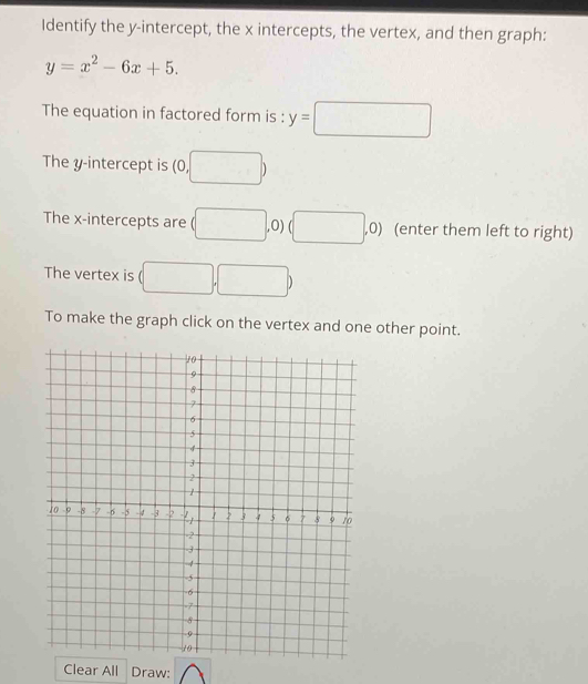 Identify the y-intercept, the x intercepts, the vertex, and then graph:
y=x^2-6x+5. 
The equation in factored form is : y=□
The y-intercept is (0,□ )
The x-intercepts are (□ ,0) (□ , ,0) (enter them left to right) 
The vertex is (□ ,□ )
To make the graph click on the vertex and one other point. 
Clear All Draw: