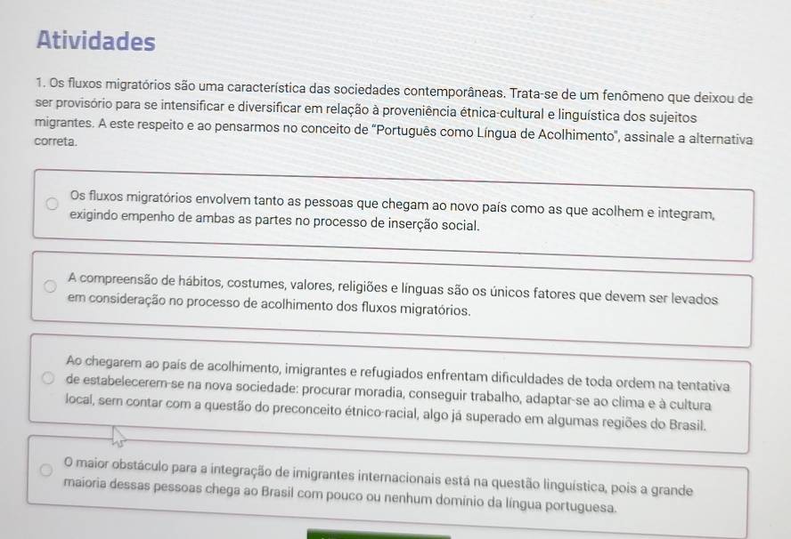 Atividades 
1. Os fluxos migratórios são uma característica das sociedades contemporâneas. Trata-se de um fenômeno que deixou de 
ser provisório para se intensificar e diversificar em relação à proveniência étnica-cultural e linguística dos sujeitos 
migrantes. A este respeito e ao pensarmos no conceito de "Português como Língua de Acolhimento', assinale a alternativa 
correta. 
Os fluxos migratórios envolvem tanto as pessoas que chegam ao novo país como as que acolhem e integram, 
exigindo empenho de ambas as partes no processo de inserção social. 
A compreensão de hábitos, costumes, valores, religiões e línguas são os únicos fatores que devem ser levados 
em consideração no processo de acolhimento dos fluxos migratórios. 
Ao chegarem ao país de acolhimento, imigrantes e refugiados enfrentam dificuldades de toda ordem na tentativa 
de estabelecerer-se na nova sociedade: procurar moradia, conseguir trabalho, adaptar-se ao clima e à cultura 
local, sem contar com a questão do preconceito étnico-racial, algo já superado em algumas regiões do Brasil. 
O maior obstáculo para a integração de imigrantes internacionais está na questão linguística, pois a grande 
maioria dessas pessoas chega ao Brasil com pouco ou nenhum domínio da língua portuguesa.