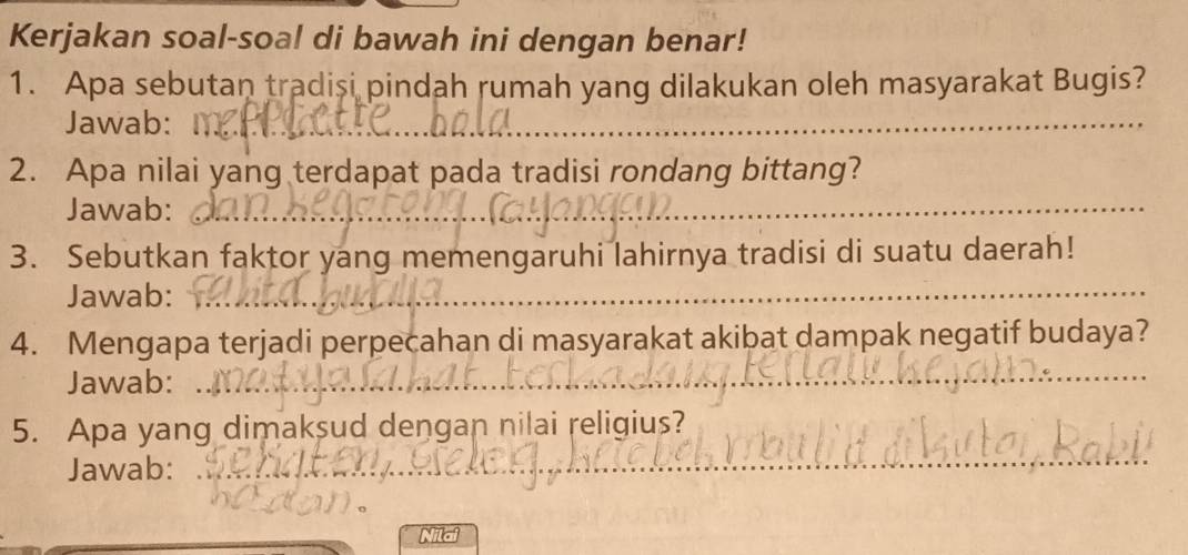 Kerjakan soal-soal di bawah ini dengan benar! 
1. Apa sebutan tradisi pindah rumah yang dilakukan oleh masyarakat Bugis? 
Jawab: 
_ 
2. Apa nilai yang terdapat pada tradisi rondang bittang? 
Jawab: 
_ 
_ 
3. Sebutkan faktor yang memengaruhi lahirnya tradisi di suatu daerah! 
Jawab: 
_ 
4. Mengapa terjadi perpecahan di masyarakat akibat dampak negatif budaya? 
Jawab: 
_ 
_ 
5. Apa yang dimaksud dengan nilai religius? 
Jawab: 
Nilai