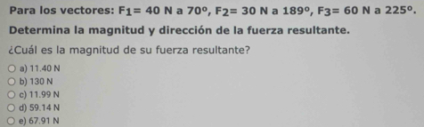 Para los vectores: F_1=40N a 70°, F_2=30N a 189°, F3=60N a 225°. 
Determina la magnitud y dirección de la fuerza resultante.
¿Cuál es la magnitud de su fuerza resultante?
a) 11.40 N
b) 130 N
c) 11.99 N
d) 59.14 N
e) 67.91 N