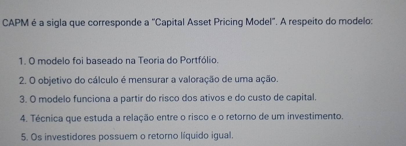 CAPM é a sigla que corresponde a “Capital Asset Pricing Model”. A respeito do modelo:
1. O modelo foi baseado na Teoria do Portfólio.
2. O objetivo do cálculo é mensurar a valoração de uma ação.
3. O modelo funciona a partir do risco dos ativos e do custo de capital.
4. Técnica que estuda a relação entre o risco e o retorno de um investimento.
5. Os investidores possuem o retorno líquido igual.