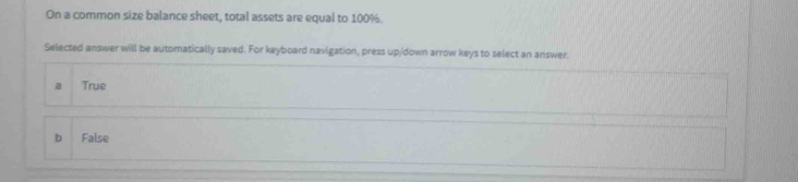 On a common size balance sheet, total assets are equal to 100%.
Selected answer will be automatically saved. For keyboard navigation, press up/down arrow keys to select an answer.
a True
b False