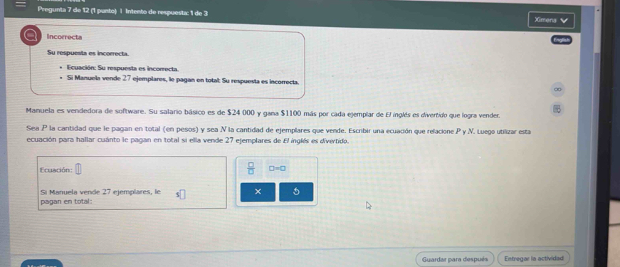 Pregunta 7 de 12 (1 punto) | Intento de respuesta: 1 de 3 
Ximena 
a Incorrecta 
Su respuesta es incorrecta. 
Ecuación: Su respuesta es incorrecta. 
Si Manuela vende 27 ejemplares, le pagan en total: Su respuesta es incorrecta. 
Manuela es vendedora de software. Su salario básico es de $24 000 y gana $1100 más por cada ejemplar de El inglés es divertido que logra vender. 
Sea P la cantidad que le pagan en total (en pesos) y sea N la cantidad de ejemplares que vende. Escribir una ecuación que relacione P y .N. Luego utilizar esta 
ecuación para hallar cuánto le pagan en total si ella vende 27 ejemplares de El inglés es divertido. 
Ecuación:  □ /□   □ =□
Si Manuela vende 27 ejemplares, le s□ × 
pagan en total: 
Guardar para después Entregar la actividad