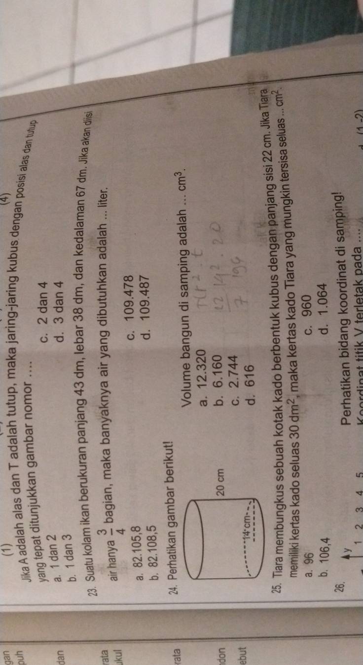 gan (1) (4)
puh
Jika A adalah alas dan T adalah tutup, maka jaring-jaring kubus dengan posisi alas dan tutup
yang tepat ditunjukkan gambar nomor ....
c. 2 dan 4
a. 1 dan 2
dan d. 3 dan 4
b. 1 dan 3
23. Suatu kolam ikan berukuran panjang 43 dm, lebar 38 dm, dan kedalaman 67 dm. Jika akan diisi
rata
ukul
air hanya  3/4  bagian, maka banyaknya air yang dibutuhkan adalah ... liter.
a. 82.105,8 c. 109.478
b. 82.108,5 d. 109.487
rata 24. Perhatikan gambar berikut!
Volume bangun di samping adalah ... cm^3.
a. 12.320
don b. 6.160
c. 2.744
ebut
d. 616
25. Tiara membungkus sebuah kotak kado berbentuk kubus dengan panjang sisi 22 cm. Jika Tiara
memiliki kertas kado seluas 30dm^2 , maka kertas kado Tiara yang mungkin tersisa seluas ... cm^2.
a. 96 c. 960
b. 106,4 d. 1.064
26. y Perhatikan bidang koordinat di samping!
1 2 3 4 5 Koordinat titik V terletak pada .... (1-2)