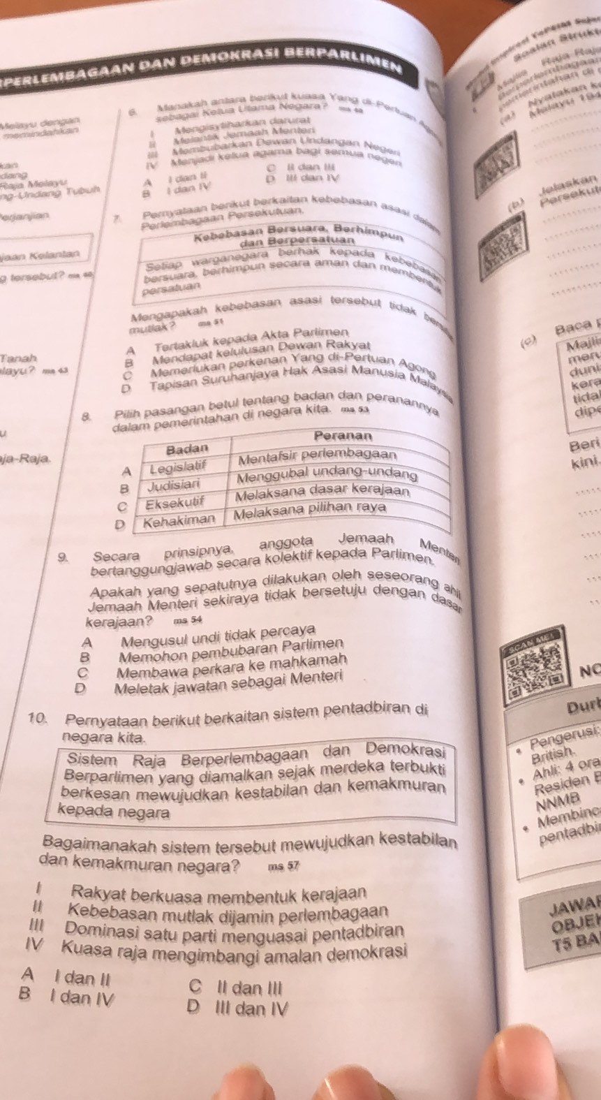 Vspétéal Van？ daã=
Rcalan Béruke
S perlembagaan dan demokrasi Berparlimen
a         
= 4
Nyatakan k
_
6. Manakah antara  barkul kuasa Yang di- Pertuan 
Malayu dangen sebagai Ketua Utama Negara ?
Mengisytiharkan darural
CorA
memindahkan
_
Melantk Jemaah Menter
Membubarkan Dewan Undangan Nege
tan IV Menjadi kelua agama bagi semua negen
_
dang ○ ll dan Ili
Raja Małayu
A I dan t
D I dan IV
Jelaskan
_
ng-Undang Tubuh B I dan IV
(b) Persekut
Perlembagaan Persekutuan,
erjanjian 7. Pernyataan berkut berkaitan kebebasan asasi dalaw
Kebebasan Bersuara, Berhimpun
dan Berpersatuan
_
_
Jaan Kalantan Setiap warganegara berhak kepada kebebas
_
g tersebul ? ma so  bersuara, berhimpun secara aman dan membentk
persatuan
_
Mengapakah kebebasan asasi tersebut tidak bent.
mutlak ? ms 51
(c) Baca
A Tertakluk kepada Akta Parlimen
B Mendapat kelulusan Dewan Rakyat
Majli
Tanah men
ayu? m 43 C Memerlukan perkenan Yang di-Pertuan Agong
duni
kera
D Tapisan Suruhanjaya Hak Asasi Manusia Malaysia
tidal
8. Pilih pasangan betul tentang badan dan peranannya
an di negara kita. ms sa
dipe
u
Beri
aja-Raja.
kini.
.
9. Secara prinsipnya. anggo
    
Menter
bertanggungjawab secara kolektif kepada Parlimen.
.  1
. . ,
Apakah yang sepatutnya dilakukan oleh seseorang ahi
Jemaah Menteri sekiraya tidak bersetuju dengan dasar
kerajaan? ms 54
A Mengusul undi tidak percaya
B Memohon pembubaran Parlimen
C Membawa perkara ke mahkamah
D Meletak jawatan sebagai Menteri
NC
10. Pernyataan berikut berkaitan sistem pentadbiran di
Durt
negara kita.
Pengerusi
Sistem Raja Berperlembagaan dan Demokrasi
Berparlimen yang diamalkan sejak merdeka terbukti
Ahli: 4 ora British.
berkesan mewujudkan kestabilan dan kemakmuran
Residen 
kepada negara
NNMB
Membinc
Bagaimanakah sistem tersebut mewujudkan kestabilan
pentadbi
dan kemakmuran negara? ms 57
Rakyat berkuasa membentuk kerajaan
I Kebebasan mutlak dijamin perlembagaan
JAWAR
III Dominasi satu parti menguasai pentadbiran
OBJEI
IV Kuasa raja mengimbangi amalan demokrasi
T5 BA
A I dan II
C II dan III
B I dan IV
D III dan IV