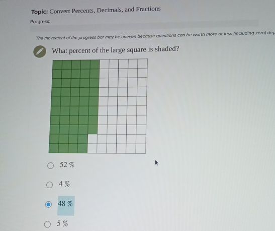 Topic: Convert Percents, Decimals, and Fractions
Progress:
The movement of the progress bar may be uneven because questions can be worth more or less (including zero) dep
What percent of the large square is shaded?
52 %
4 %
48 %
5 %