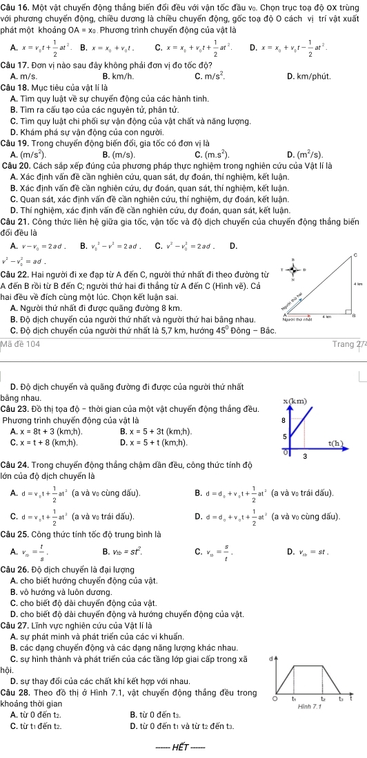 Một vật chuyển động thẳng biến đối đều với vận tốc đầu v₀. Chọn trục toạ độ OX trùng
với phương chuyển động, chiều dương là chiều chuyển động, gốc toạ độ O cách vị trí vật xuất
phát một khoảng OA=x_0 Phương trình chuyển động của vật là
A. x=v_0t+ 1/2 at^2 B. x=x_0+v_0t. C. x=x_0+v_0t+ 1/2 at^2. D. x=x_0+v_0t- 1/2 at^2.
Câu 17. Đơn vị nào sau đây không phải đơn vị đo tốc độ?
A. m/s. B. km/h. C. m/s^2. D. km/phút.
Câu 18. Mục tiêu của vật lí là
A. Tìm quy luật về sự chuyển động của các hành tinh.
B. Tìm ra cấu tạo của các nguyên tử, phân tử.
C. Tìm quy luật chi phối sự vận động của vật chất và năng lượng.
D. Khám phá sự vận động của con người.
Câu 19. Trong chuyển động biến đổi, gia tốc có đơn vị là
A. (m/s^2). B. (m/s). C. (m.s^2). D. (m^2/s).
Câu 20. Cách sắp xếp đúng của phương pháp thực nghiệm trong nghiên cứu của Vật lí là
A. Xác định vấn đề cần nghiên cứu, quan sát, dự đoán, thí nghiệm, kết luận.
B. Xác định vấn đề cần nghiên cứu, dự đoán, quan sát, thí nghiệm, kết luận.
C. Quan sát, xác định vấn đề cần nghiên cứu, thí nghiệm, dự đoán, kết luận.
D. Thí nghiệm, xác định vấn đề cần nghiên cứu, dự đoán, quan sát, kết luận.
Câu 21. Công thức liên hệ giữa gia tốc, vận tốc và độ dịch chuyển của chuyển động thẳng biến
đổi đều là
A. v-v_0=2ad. v_0^(2-v^2)= C. v^2-v_0^(2=2ad. D.
v^2)-v_0^(2=ad
Câu 22. Hai người đi xe đạp từ A đến C, người thứ nhất đi theo đường từ
A đến B rồi từ B đến C; người thứ hai đi thẳng từ A đến C (Hình vẽ). Cả
hai đều về đích cùng một lúc. Chọn kết luận sai.
A. Người thứ nhất đi được quãng đường 8 km.
B. Độ dịch chuyển của người thứ nhất và người thứ hai bằng nhau. 
C. Độ dịch chuyển của người thứ nhất là 5,7 km, hướng 45^circ) Đông - Bâc.
Mã đề 104 Trang 27
D. Độ dịch chuyến và quãng đường đi được của người thứ nhất
hằng nhau.
Câu 23. Đồ thị tọa độ - thời gian của một vật chuyến động thẳng đều.
Phương trình chuyển động của vật là 
A. x=8t+3( km;h). B. x=5+3t (km;h)
C. x=t+8 (km;h). D. x=5+t (km;h). 
Câu 24. Trong chuyến động thẳng chậm dần đều, công thức tính độ
lớn của độ dịch chuyển là
A. d=v_circ t+ 1/2 at^2 (a và vũ cùng dấu). B. d=d_o+v_ot+ 1/2 at^2 (a và vũ trái dấu).
C. d=v_ot+ 1/2 at^2 (a và vũ trái dấu), D. d=d_0+v_0t+ 1/2 at^2 (a và v₀ cùng dấu).
Câu 25. Cộng thức tính tốc độ trung bình là
A. v_∈fty = t/s , B. v_tb=st^2. C. v_tb= s/t . D. v_tb=st,
Câu 26. Độ dịch chuyển là đại lượng
A. cho biết hướng chuyển động của vật.
B. vô hướng và luôn dương.
C. cho biết độ dài chuyến động của vật.
D, cho biết đô dài chuyến động và hướng chuyến động của vật.
Câu 27. Lĩnh vực nghiên cứu của Vật lí là
A. sự phát minh và phát triển của các vi khuẩn,
B. các dạng chuyển động và các dạng năng lượng khác nhau.
C. sự hình thành và phát triển của các tầng lớp giai cấp trong xã 
hội,
D. sư thay đối của các chất khí kết hợp với nhau.
Câu 28. Theo đồ thị ở Hình 7.1, vật chuyển động thắng đều trong
khoảng thời gian Hình 7.1
A. từ 0 đến t2. B. từ 0 đến t.
C. từ t1 đến t2. D. từ 0 đến t1 và từ t2 đến t3.
HếT