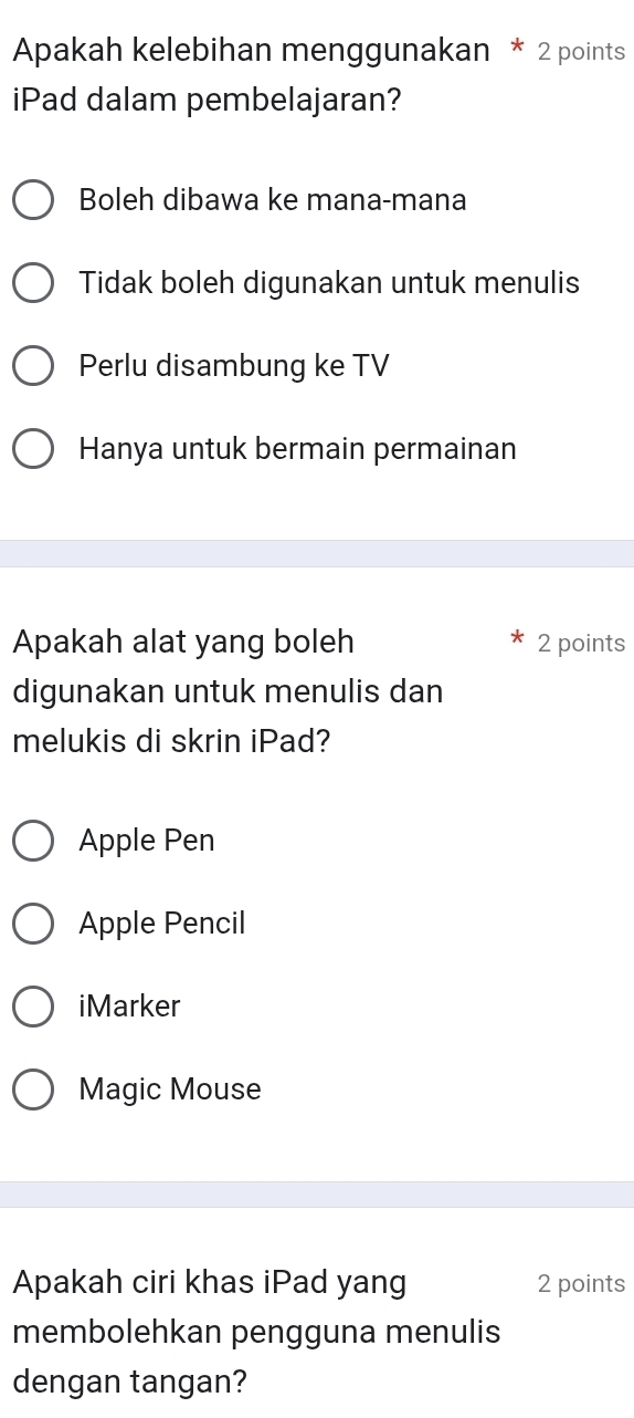 Apakah kelebihan menggunakan * 2 points
iPad dalam pembelajaran?
Boleh dibawa ke mana-mana
Tidak boleh digunakan untuk menulis
Perlu disambung ke TV
Hanya untuk bermain permainan
Apakah alat yang boleh 2 points
digunakan untuk menulis dan
melukis di skrin iPad?
Apple Pen
Apple Pencil
iMarker
Magic Mouse
Apakah ciri khas iPad yang 2 points
membolehkan pengguna menulis
dengan tangan?