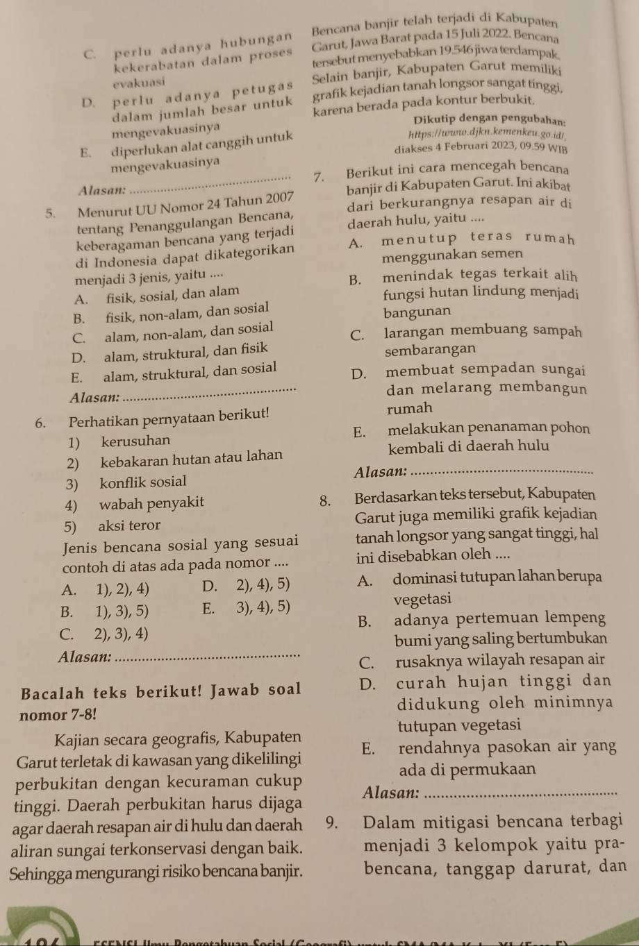 C. perlu adanya hubungan Bencana banjir telah terjadi di Kabupaten
Garut, Jawa Barat pada 15 Juli 2022. Bencana
kekerabatan dalam proses tersebut menyebabkan 19.546 jiwa terdampak
evakuasi
D. perlu adanya petugas Selain banjir, Kabupaten Garut memiliki
dalam jumlah besar untuk grafik kejadian tanah longsor sangat tinggi,
karena berada pada kontur berbukit.
Dikutip dengan pengubahan:
mengevakuasinya
E. diperlukan alat canggih untuk
https://www.djkn.kemenkeu.go.id/
diakses 4 Februari 2023, 09.59 WIB
mengevakuasinya
_7. Berikut ini cara mencegah bencana
Alasan:
5. Menurut UU Nomor 24 Tahun 2007 banjir di Kabupaten Garut. Ini akibat
dari berkurangnya resapan air di
tentang Penanggulangan Bencana,
keberagaman bencana yang terjadi daerah hulu, yaitu ....
di Indonesia dapat dikategorikan A. menutup teras rumah
menggunakan semen
menjadi 3 jenis, yaitu .... B. menindak tegas terkait alih
A. fisik, sosial, dan alam fungsi hutan lindung menjadi
B. fisik, non-alam, dan sosial
bangunan
C. alam, non-alam, dan sosial C. larangan membuang sampah
D. alam, struktural, dan fisik
sembarangan
E. alam, struktural, dan sosial D. membuat sempadan sungai
Alasan:_ dan melarang membangun
6. Perhatikan pernyataan berikut!
rumah
E. melakukan penanaman pohon
1) kerusuhan
2) kebakaran hutan atau lahan
kembali di daerah hulu
3) konflik sosial Alasan:_
4) wabah penyakit 8. Berdasarkan teks tersebut, Kabupaten
5) aksi teror Garut juga memiliki grafik kejadian
Jenis bencana sosial yang sesuai tanah longsor yang sangat tinggi, hal
contoh di atas ada pada nomor .... ini disebabkan oleh ....
A. 1), 2), 4) D. 2), 4), 5) A. dominasi tutupan lahan berupa
B. 1), 3), 5) E. 3), 4), 5) vegetasi
B. adanya pertemuan lempeng
C. 2), 3), 4)
bumi yang saling bertumbukan
Alasan:
_
C. rusaknya wilayah resapan air
Bacalah teks berikut! Jawab soal D. curah hujan tinggi dan
nomor 7-8! didukung oleh minimnya
tutupan vegetasi
Kajian secara geografis, Kabupaten
Garut terletak di kawasan yang dikelilingi E. rendahnya pasokan air yang
ada di permukaan
perbukitan dengan kecuraman cukup
tinggi. Daerah perbukitan harus dijaga Alasan:_
agar daerah resapan air di hulu dan daerah 9. Dalam mitigasi bencana terbagi
aliran sungai terkonservasi dengan baik. menjadi 3 kelompok yaitu pra-
Sehingga mengurangi risiko bencana banjir. bencana, tanggap darurat, dan