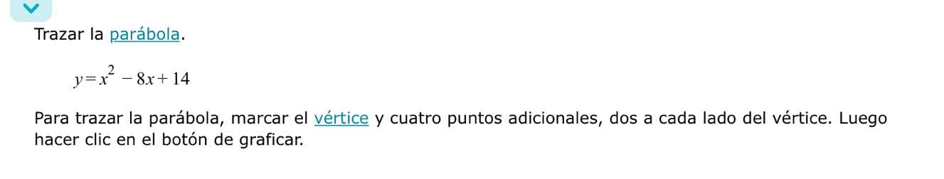 Trazar la parábola.
y=x^2-8x+14
Para trazar la parábola, marcar el vértice y cuatro puntos adicionales, dos a cada lado del vértice. Luego 
hacer clic en el botón de graficar.