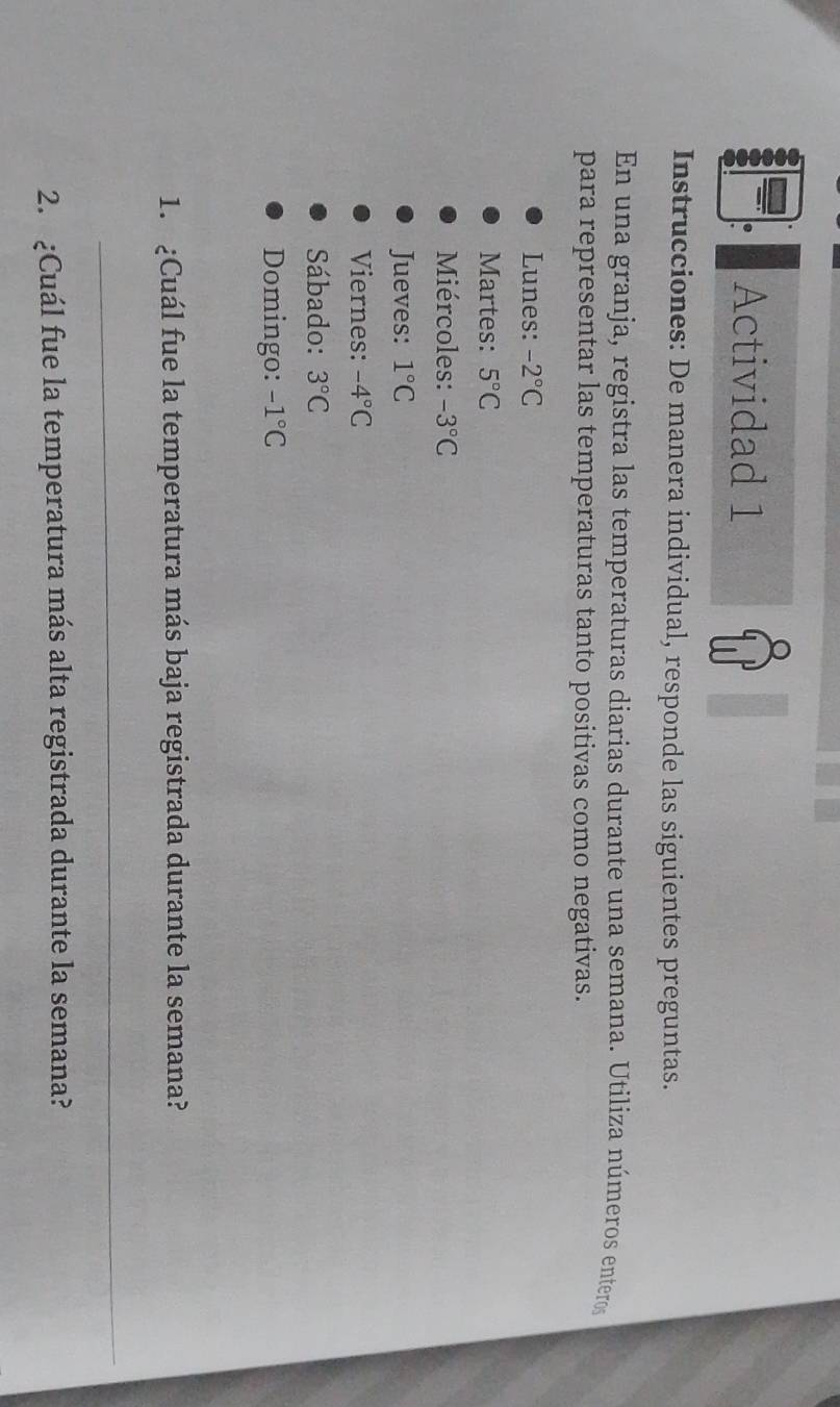 Actividad 1 
Instrucciones: De manera individual, responde las siguientes preguntas. 
En una granja, registra las temperaturas diarias durante una semana. Utiliza números enteros 
para representar las temperaturas tanto positivas como negativas. 
Lunes: -2°C
Martes: 5°C
Miércoles: -3°C
Jueves: 1°C
Viernes: -4°C
Sábado: 3°C
Domingo: -1°C
1. ¿Cuál fue la temperatura más baja registrada durante la semana? 
_ 
2. ¿Cuál fue la temperatura más alta registrada durante la semana?