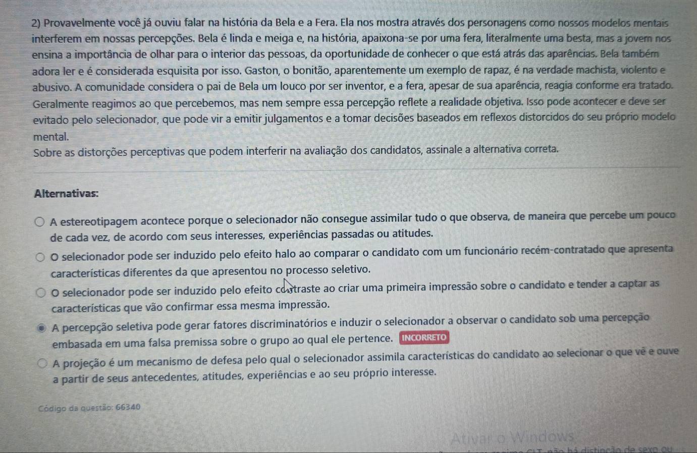 Provavelmente você já ouviu falar na história da Bela e a Fera. Ela nos mostra através dos personagens como nossos modelos mentais
interferem em nossas percepções. Bela é linda e meiga e, na história, apaixona-se por uma fera, literalmente uma besta, mas a jovem nos
ensina a importância de olhar para o interior das pessoas, da oportunidade de conhecer o que está atrás das aparências. Bela também
adora ler e é considerada esquisita por isso. Gaston, o bonitão, aparentemente um exemplo de rapaz, é na verdade machista, violento e
abusivo. A comunidade considera o pai de Bela um louco por ser inventor, e a fera, apesar de sua aparência, reagia conforme era tratado.
Geralmente reagimos ao que percebemos, mas nem sempre essa percepção reflete a realidade objetiva. Isso pode acontecer e deve ser
evitado pelo selecionador, que pode vir a emitir julgamentos e a tomar decisões baseados em reflexos distorcidos do seu próprio modelo
mental.
Sobre as distorções perceptivas que podem interferir na avaliação dos candidatos, assinale a alternativa correta.
Alternativas:
A estereotipagem acontece porque o selecionador não consegue assimilar tudo o que observa, de maneira que percebe um pouco
de cada vez, de acordo com seus interesses, experiências passadas ou atitudes.
O selecionador pode ser induzido pelo efeito halo ao comparar o candidato com um funcionário recém-contratado que apresenta
características diferentes da que apresentou no processo seletivo.
O selecionador pode ser induzido pelo efeito contraste ao criar uma primeira impressão sobre o candidato e tender a captar as
características que vão confirmar essa mesma impressão.
A percepção seletiva pode gerar fatores discriminatórios e induzir o selecionador a observar o candidato sob uma percepção
embasada em uma falsa premissa sobre o grupo ao qual ele pertence. INcORETO
A projeção é um mecanismo de defesa pelo qual o selecionador assimila características do candidato ao selecionar o que vê e ouve
a partir de seus antecedentes, atitudes, experiências e ao seu próprio interesse.
Código da questão: 66340
ndows
n ção da savo ou