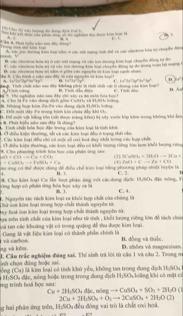Cho Al vào hượng dư dụng dịch FCh
Sau khi kết thức các phần ứng, số thí nghiệm thu được kim loại là
D 3.
A.2. B. 4. C. L
Cầu 4. Phát biểu não sau đây dông?
Trong tính thể kim loại
A. các jon dương kim loại nằm ở các nút mạng tinh thể và các electron hóa trị chuyền động
puanh.
B. các electron hóa trị ở các nút mạng và các ion dương kim loại chuyển động tự do.
C. các electron bóa trị và các ton dương kim loại chuyển động tự đo trong toàn bộ mạng t
D. các electron hóa trị nằm ở giữa các nguyên tử kim loại cạnh nhau.
Sầu 5. Cầu hình e nào sau đây là của nguyên tử kim loại?
A. 1s^22s^22p^63s^23p^3. n. 1n^22n^32n^n. C. 1n^32n^32p^63n^33p^4. D. 1n^32
ân 6. Tính chất nào sau đây không phải là tính chất vật lí chung của kim loại?
A Tính củng B. Tính dẫn điện C. Tỉnh đẻo D. Án
Ru 7. Thí nghiệm nào sau đây chỉ xây ra ăn mòn hóa học?
A. Cho lã Fe vào dung dịch gồm CuSO4 và H_2SO_4 lo àng.
B. Nhủng hợp kim Zn-Fe vào dung dịch H_2SO_4 loāng.
C. Đốt một đây Fe trong bình kín chửa đầy khí t O_2,
D. Để một vật bằng tôn (sắt được tráng kẽm) bị xây xước lớp kẽm trong không khí ẩm
1 8. Phát biểu nào sau đây là đủng?
A. Tỉnh chất hóa học đặc trưng của kim loại là tính khử.
3. Ở điều kiện thường, tất cả các kim loại đều ở trạng thái rấn.
C. Các kim loại đều chỉ có một số oxi hoá duy nhất trong các hợp chất.
5 Ở điều kiện thường, các kim loại đều có khối lượng riêng lớn hơn khối lượng riêng
9. Cho phương trình hóa học của phản ứng sau:
uO+COto Cu+CO_2 (2) 2CuSO_4+2H_2Oto 2Cu+
2+CuSO_4to FeSO_4+Cu (4) ZnO+Cto Zn+CO
ăn ứng có thể được dùng đề điều chế kim loại bằng phương pháp nhiệt luyện là
4. B. 3. C. 2. D
10. Cho kim loại Cu lần lượt phản ứng với các dung dịch: H_2SO_4 đặc nóng, F
tờng hợp có phản ứng hóa học xảy ra là
2. B. 3. C. 4.
1. Nguyên tác tách kim loại ra khỏi hợp chất của chúng là
Khử ion kim loại trong hợp chất thành nguyên tử.
0xy hoá ion kim loại trong hợp chất thành nguyên tử.
Dựa trên tính chất của kim loại như từ tính , khối lượng riêng lớn để tách chún
Toà tan các khoàng vật có trong quặng để thu được kim loại.
Gang là vật liệu kim loại có thành phần chính là
t và carbon. B. đồng và thiếc.
ng và kẽm. D. nhôm và magnesium.
I. Câu trắc nghiệm đúng sai. Thí sinh trả lời từ câu 1 và câu 2. Trong m
inh chọn đúng hoặc sai.
lồng (Cu) là kim loại có tính khử yếu, không tan trong dung dịch H_2SO_4
H_2SO_4 đặc, nóng hoặc trong trong dung dịch H_2SO_4 loãng khi có mặt cù
bng trình hoá học sau:
Cu+2H_2SO_4dac , nóng CuSO_4+SO_2+2H_2O a1
2Cu+2H_2SO_4+O_2 to 2CuSO_4+2H_2O(2)
g hai phản ứng trên, H_2SO 4 đều đóng vai trò là chất oxi hoá,
□^