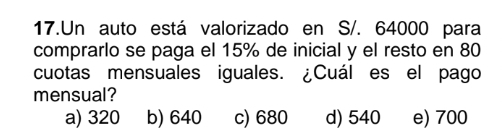 Un auto está valorizado en S/. 64000 para
comprarlo se paga el 15% de inicial y el resto en 80
cuotas mensuales iguales. ¿Cuál es el pago
mensual?
a) 320 b) 640 c) 680 d) 540 e) 700