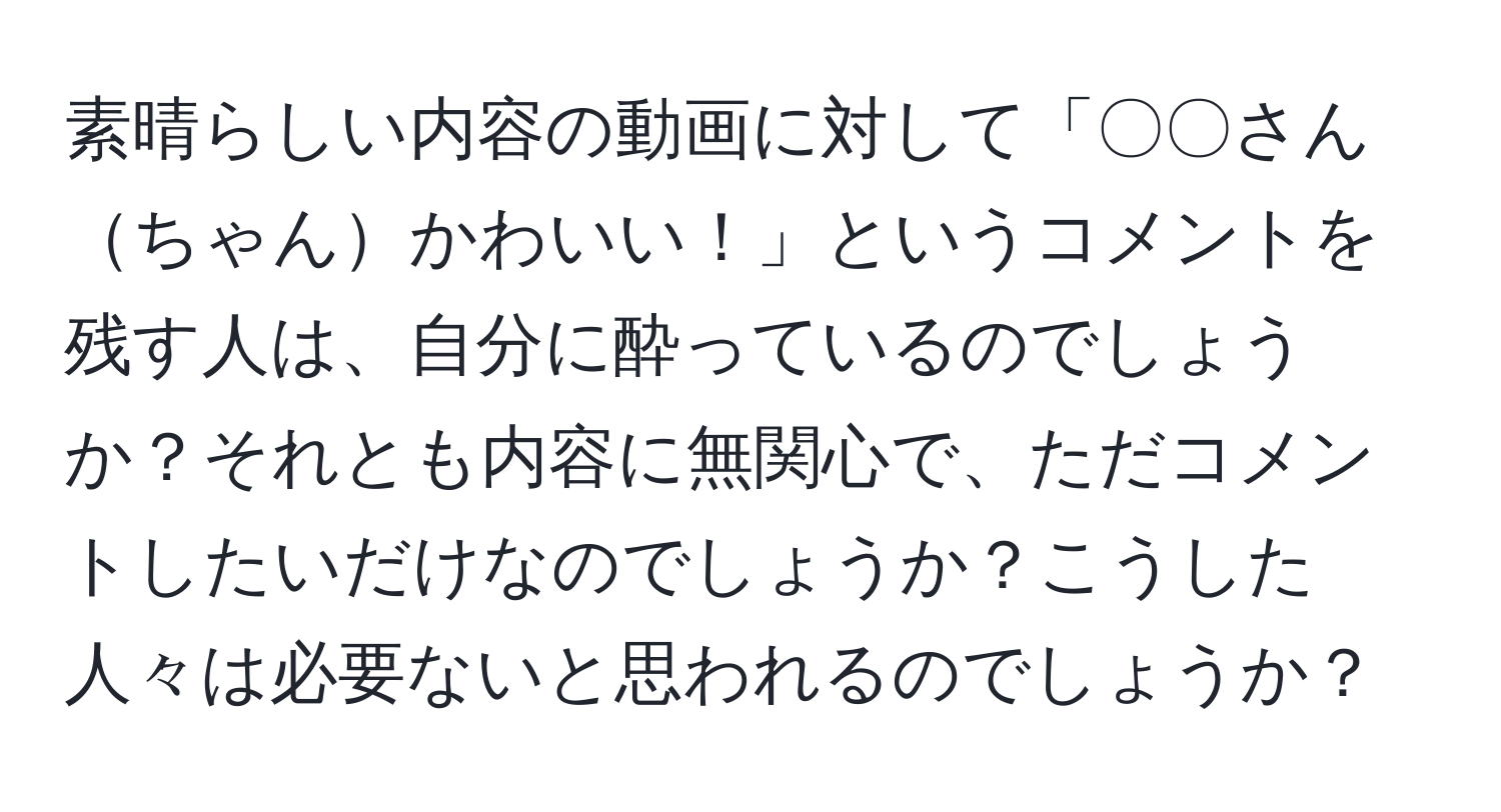 素晴らしい内容の動画に対して「〇〇さんちゃんかわいい！」というコメントを残す人は、自分に酔っているのでしょうか？それとも内容に無関心で、ただコメントしたいだけなのでしょうか？こうした人々は必要ないと思われるのでしょうか？