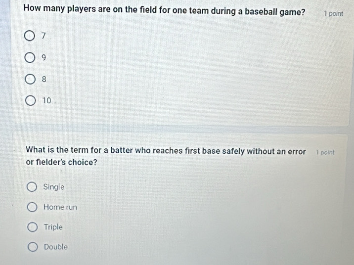 How many players are on the field for one team during a baseball game? 1 point
7
9
8
10
What is the term for a batter who reaches first base safely without an error 1 point
or fielder's choice?
Single
Home run
Triple
Double