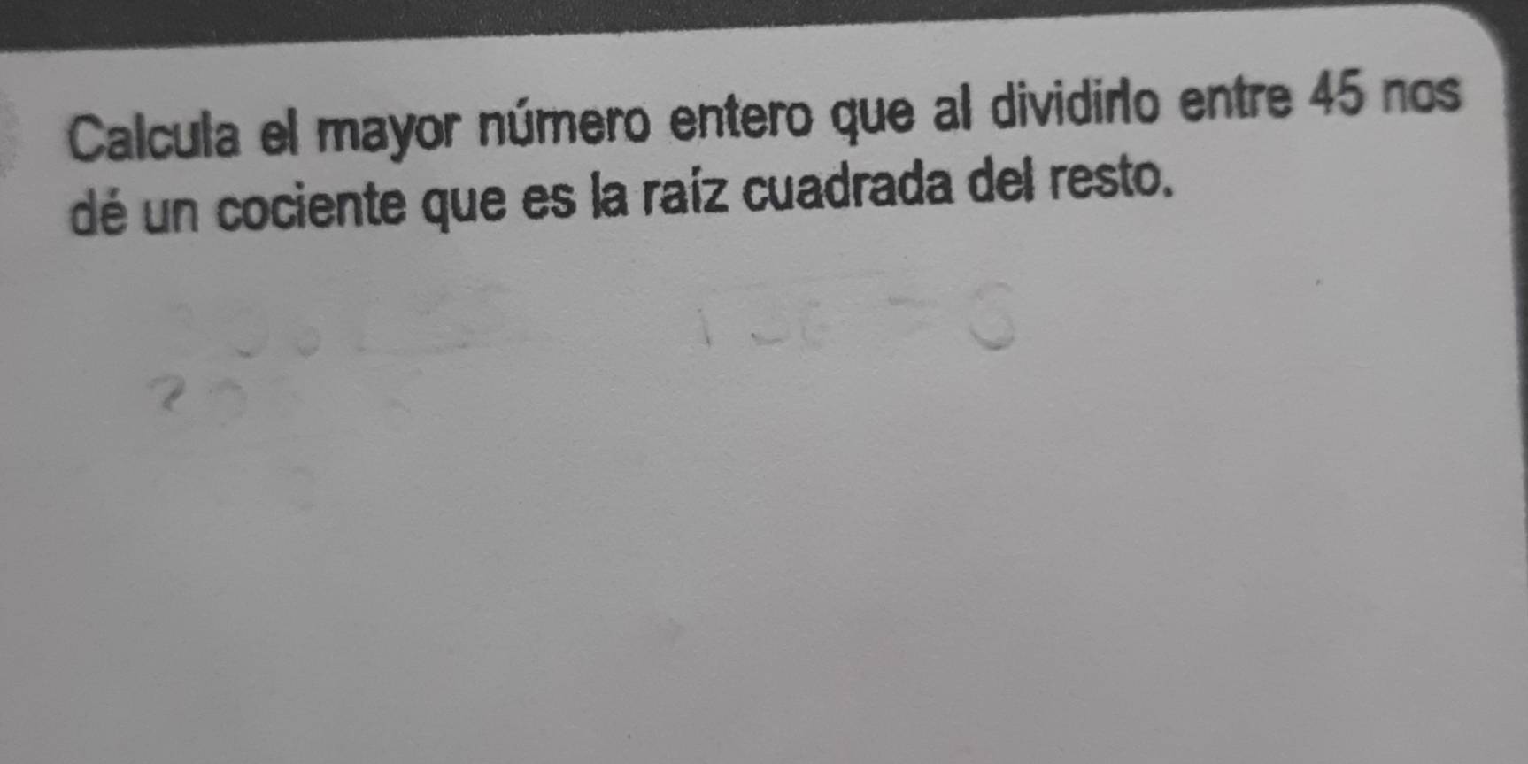 Calcula el mayor número entero que al dividiro entre 45 nos 
dé un cociente que es la raíz cuadrada del resto.