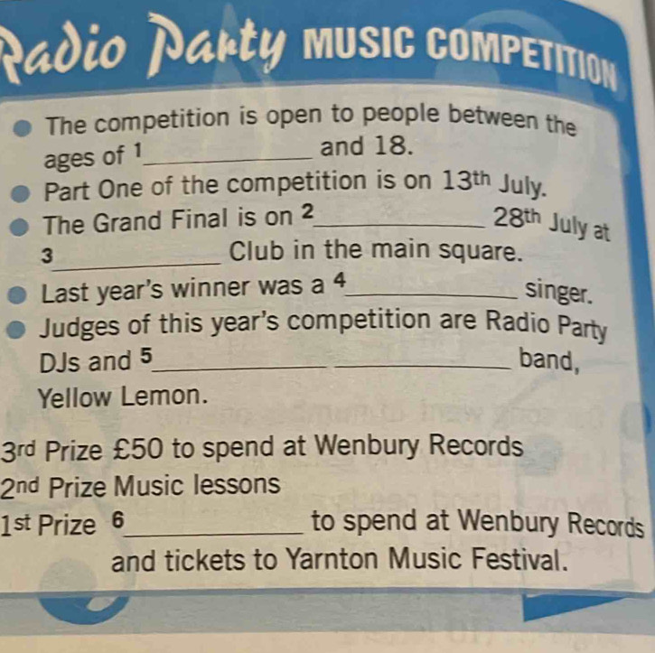 Radio Narty music competition 
The competition is open to people between the 
ages of 1 _ 
and 18. 
Part One of the competition is on 13^(th) July. 
The Grand Final is on 2 _ 28^(th) Julyat
3 _ Club in the main square. 
Last year's winner was a 4 _ 
singer. 
Judges of this year's competition are Radio Party 
DJs and 5 _ band, 
Yellow Lemon.
3^(rd) Prize £50 to spend at Wenbury Records
2^(nd) Prize Music lessons
1st Prize 6 _ to spend at Wenbury Records 
and tickets to Yarnton Music Festival.