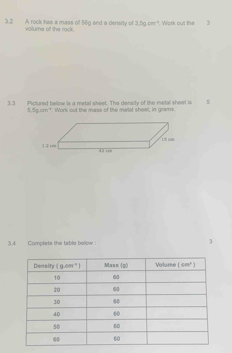 3.2 A rock has a mass of 56g and a density of 3,5g.cm^(-3). Work out the 3
volume of the rock.
3.3 Pictured below is a metal sheet. The density of the metal sheet is 5
5,5g.cm^(-3). Work out the mass of the metal sheet, in grams.
3.4 Complete the table below : 3