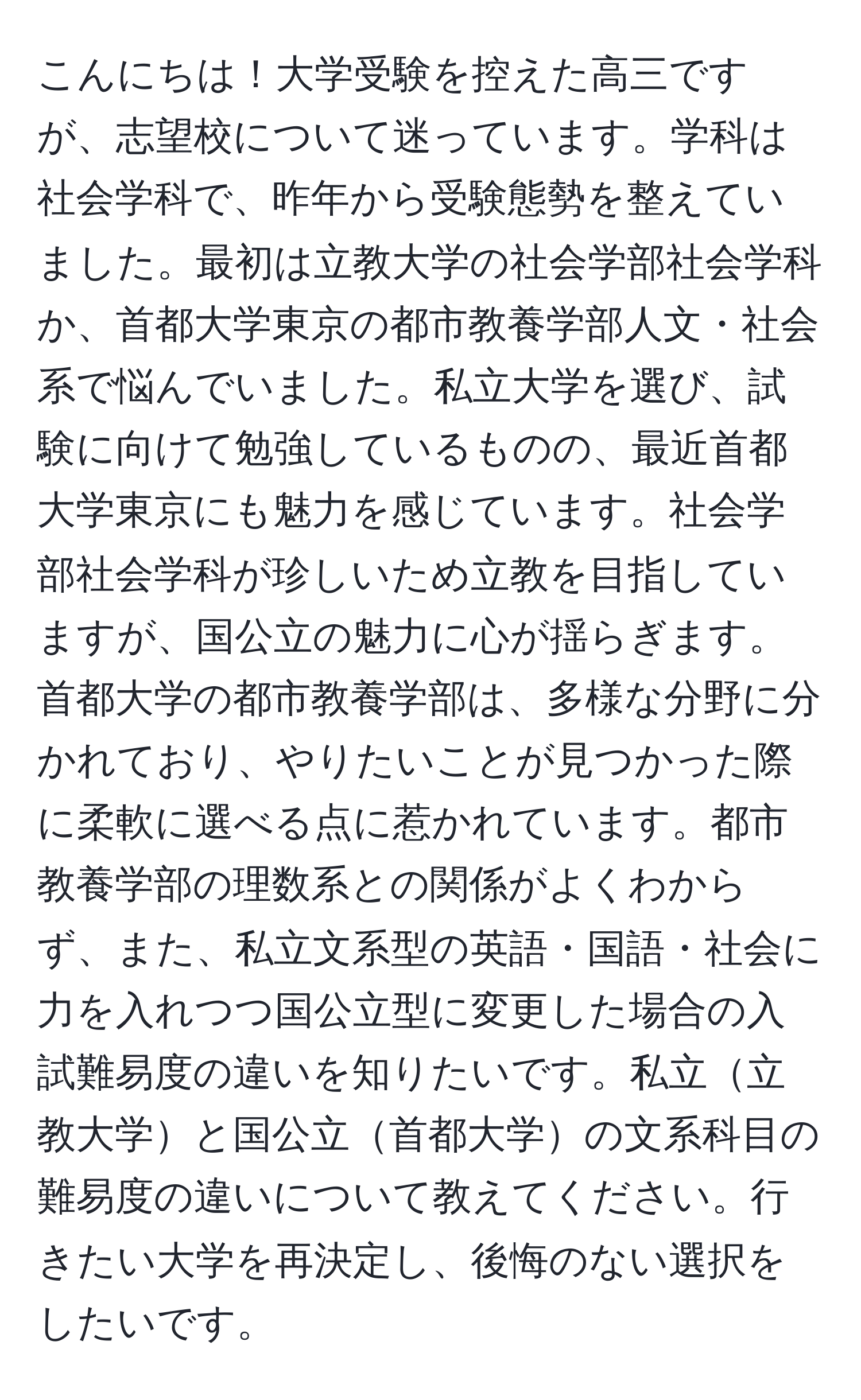 こんにちは！大学受験を控えた高三ですが、志望校について迷っています。学科は社会学科で、昨年から受験態勢を整えていました。最初は立教大学の社会学部社会学科か、首都大学東京の都市教養学部人文・社会系で悩んでいました。私立大学を選び、試験に向けて勉強しているものの、最近首都大学東京にも魅力を感じています。社会学部社会学科が珍しいため立教を目指していますが、国公立の魅力に心が揺らぎます。首都大学の都市教養学部は、多様な分野に分かれており、やりたいことが見つかった際に柔軟に選べる点に惹かれています。都市教養学部の理数系との関係がよくわからず、また、私立文系型の英語・国語・社会に力を入れつつ国公立型に変更した場合の入試難易度の違いを知りたいです。私立立教大学と国公立首都大学の文系科目の難易度の違いについて教えてください。行きたい大学を再決定し、後悔のない選択をしたいです。