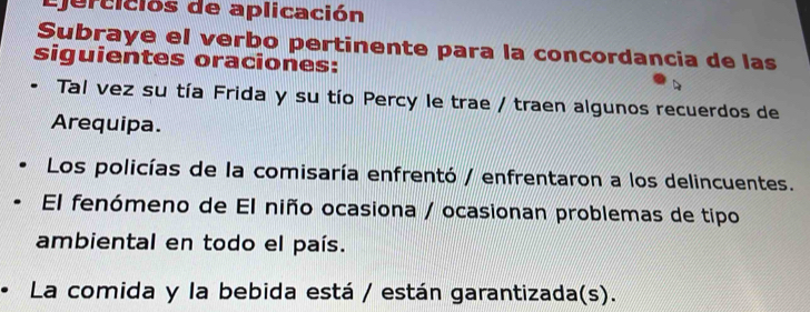 Ejercicios de aplicación 
Subraye el verbo pertinente para la concordancia de las 
siguientes oraciones: 
Tal vez su tía Frida y su tío Percy le trae / traen algunos recuerdos de 
Arequipa. 
Los policías de la comisaría enfrentó / enfrentaron a los delincuentes. 
El fenómeno de El niño ocasiona / ocasionan problemas de tipo 
ambiental en todo el país. 
La comida y la bebida está / están garantizada(s).