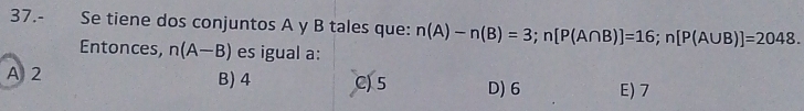 37.- Se tiene dos conjuntos A y B tales que: n(A)-n(B)=3; n[P(A∩ B)]=16; n[P(A∪ B)]=2048. 
Entonces, n(A-B) es igual a:
A 2 B) 4 C) 5 D) 6