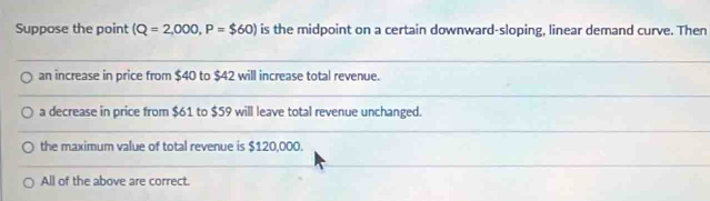 Suppose the point (Q=2,000, P=$60) is the midpoint on a certain downward-sloping, linear demand curve. Then
an increase in price from $40 to $42 will increase total revenue.
a decrease in price from $61 to $59 will leave total revenue unchanged.
the maximum value of total revenue is $120,000.
All of the above are correct.