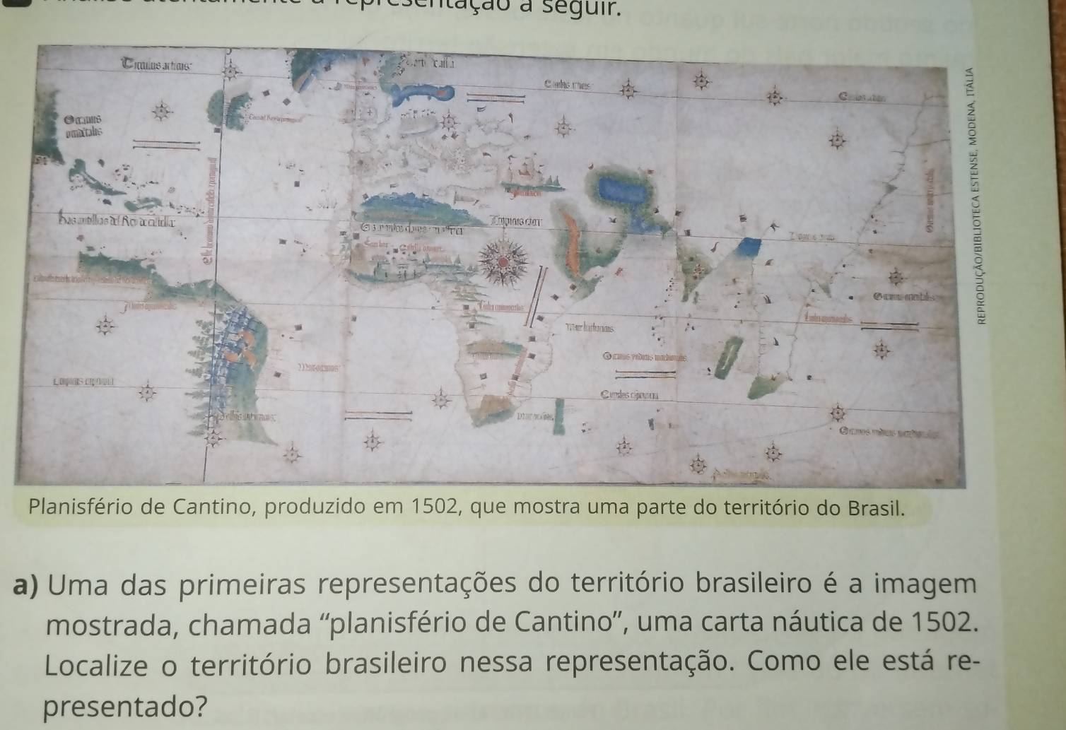 sentação a seguir. 
anisfério de Cantino, produzido em 1502, que mostra uma parte do território do Brasil. 
a) Uma das primeiras representações do território brasileiro é a imagem 
mostrada, chamada “planisfério de Cantino”, uma carta náutica de 1502. 
Localize o território brasileiro nessa representação. Como ele está re- 
presentado?