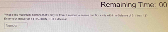 Remaining Time: 00 
What is the maximum distance that x may be from 1 in order to ensure that 9x+4 is within a distance of 0.1 from 13? 
Enter your answer as a FRACTION, NOT a decimal. 
Number