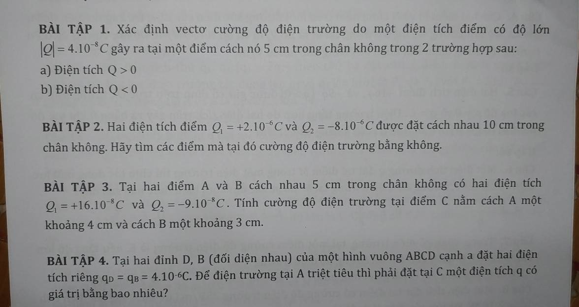 BÀI TậP 1. Xác định vectơ cường độ điện trường do một điện tích điểm có độ lớn
|Q|=4.10^(-8)C gây ra tại một điểm cách nó 5 cm trong chân không trong 2 trường hợp sau: 
a) Điện tích Q>0
b) Điện tích Q<0</tex> 
BÀI TậP 2. Hai điện tích điểm Q_1=+2.10^(-6)C và Q_2=-8.10^(-6)C được đặt cách nhau 10 cm trong 
chân không. Hãy tìm các điểm mà tại đó cường độ điện trường bằng không. 
BÀI TậP 3. Tại hai điểm A và B cách nhau 5 cm trong chân không có hai điện tích
Q_1=+16.10^(-8)C và Q_2=-9.10^(-8)C. Tính cường độ điện trường tại điểm C nằm cách A một 
khoảng 4 cm và cách B một khoảng 3 cm. 
BÀI TậP 4. Tại hai đỉnh D, B (đối diện nhau) của một hình vuông ABCD cạnh a đặt hai điện 
tích riêng q_D=q_B=4.10^(-6)C. Để điện trường tại A triệt tiêu thì phải đặt tại C một điện tích q có 
giá trị bằng bao nhiêu?